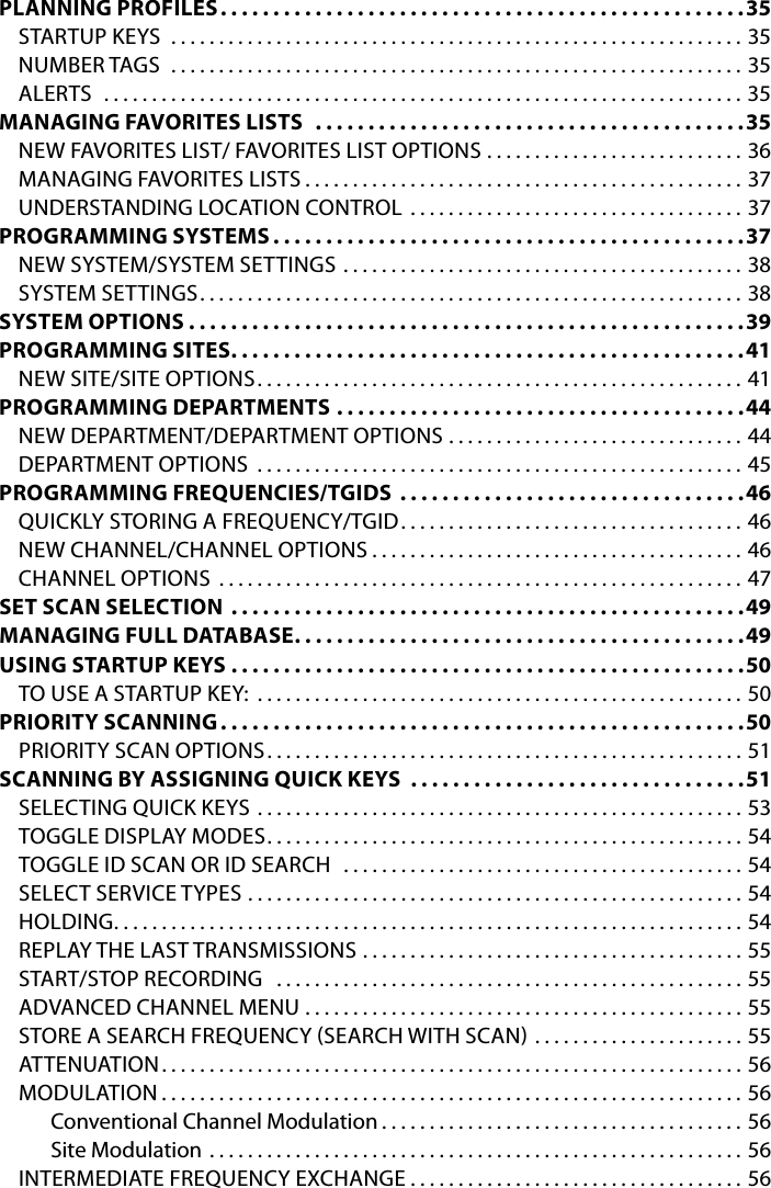 PLANNING PROFILES ..................................................35STARTUP KEYS  ............................................................35NUMBER TAGS  ............................................................35ALERTS  ...................................................................35MANAGING FAVORITES LISTS   .........................................35NEW FAVORITES LIST/ FAVORITES LIST OPTIONS . . . . . . . . . . . . . . . . . . . . . . . . . . . 36MANAGING FAVORITES LISTS ..............................................37UNDERSTANDING LOCATION CONTROL  . . . . . . . . . . . . . . . . . . . . . . . . . . . . . . . . . . . 37PROGRAMMING SYSTEMS .............................................37NEW SYSTEM/SYSTEM SETTINGS ..........................................38SYSTEM SETTINGS .........................................................38SYSTEM OPTIONS .....................................................39PROGRAMMING SITES .................................................41NEW SITE/SITE OPTIONS ...................................................41PROGRAMMING DEPARTMENTS .......................................44NEW DEPARTMENT/DEPARTMENT OPTIONS  . . . . . . . . . . . . . . . . . . . . . . . . . . . . . . . 44DEPARTMENT OPTIONS  ...................................................45PROGRAMMING FREQUENCIES/TGIDS  . . . . . . . . . . . . . . . . . . . . . . . . . . . . . . . . .46QUICKLY STORING A FREQUENCY/TGID . . . . . . . . . . . . . . . . . . . . . . . . . . . . . . . . . . . . 46NEW CHANNEL/CHANNEL OPTIONS .......................................46CHANNEL OPTIONS .......................................................47SET SCAN SELECTION .................................................49MANAGING FULL DATABASE ...........................................49USING STARTUP KEYS .................................................50TO USE A STARTUP KEY: ...................................................50PRIORITY SCANNING ..................................................50PRIORITY SCAN OPTIONS ..................................................51SCANNING BY ASSIGNING QUICK KEYS  . . . . . . . . . . . . . . . . . . . . . . . . . . . . . . . .51SELECTING QUICK KEYS  ...................................................53TOGGLE DISPLAY MODES ..................................................54TOGGLE ID SCAN OR ID SEARCH  ..........................................54SELECT SERVICE TYPES  ....................................................54HOLDING ..................................................................54REPLAY THE LAST TRANSMISSIONS  ........................................55START/STOP RECORDING  .................................................55ADVANCED CHANNEL MENU ..............................................55STORE A SEARCH FREQUENCY SEARCH WITH SCAN  . . . . . . . . . . . . . . . . . . . . . . 55ATTENUATION .............................................................56MODULATION .............................................................56Conventional Channel Modulation ......................................56Site Modulation ........................................................56INTERMEDIATE FREQUENCY EXCHANGE . . . . . . . . . . . . . . . . . . . . . . . . . . . . . . . . . . . 56