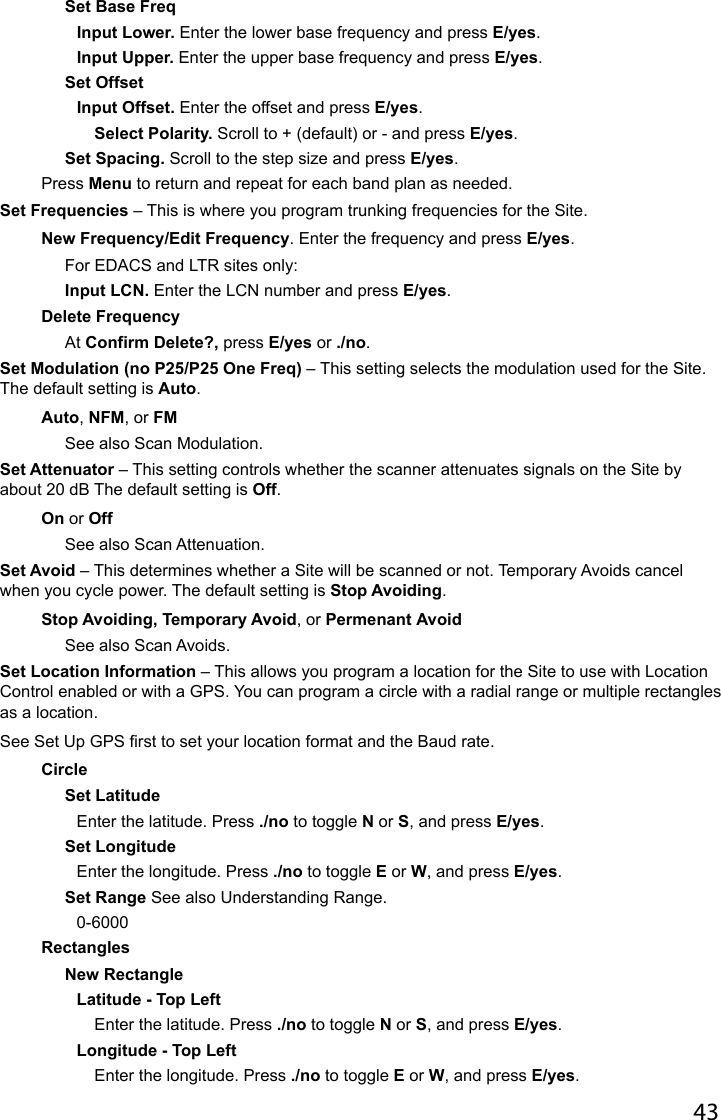 43Set Base FreqInput Lower. Enter the lower base frequency and press E/yes.Input Upper. Enter the upper base frequency and press E/yes.Set OffsetInput Offset. Enter the offset and press E/yes.Select Polarity. Scroll to + (default) or - and press E/yes.Set Spacing. Scroll to the step size and press E/yes.Press Menu to return and repeat for each band plan as needed.Set Frequencies – This is where you program trunking frequencies for the Site.New Frequency/Edit Frequency. Enter the frequency and press E/yes.For EDACS and LTR sites only:Input LCN. Enter the LCN number and press E/yes.Delete FrequencyAt Confirm Delete?, press E/yes or ./no.Set Modulation (no P25/P25 One Freq) – This setting selects the modulation used for the Site. The default setting is Auto.Auto, NFM, or FMSee also Scan Modulation.Set Attenuator – This setting controls whether the scanner attenuates signals on the Site by about 20 dB The default setting is Off.On or OffSee also Scan Attenuation.Set Avoid – This determines whether a Site will be scanned or not. Temporary Avoids cancel when you cycle power. The default setting is Stop Avoiding. Stop Avoiding, Temporary Avoid, or Permenant AvoidSee also Scan Avoids.Set Location Information – This allows you program a location for the Site to use with Location Control enabled or with a GPS. You can program a circle with a radial range or multiple rectangles as a location.See Set Up GPS rst to set your location format and the Baud rate.CircleSet LatitudeEnter the latitude. Press ./no to toggle N or S, and press E/yes.Set LongitudeEnter the longitude. Press ./no to toggle E or W, and press E/yes.Set Range See also Understanding Range.0-6000RectanglesNew RectangleLatitude - Top LeftEnter the latitude. Press ./no to toggle N or S, and press E/yes.Longitude - Top LeftEnter the longitude. Press ./no to toggle E or W, and press E/yes.