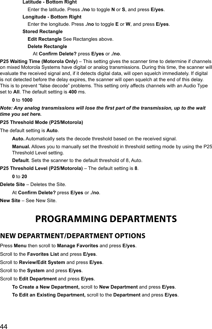 44Latitude - Bottom RightEnter the latitude. Press ./no to toggle N or S, and press E/yes.Longitude - Bottom RightEnter the longitude. Press ./no to toggle E or W, and press E/yes.Stored RectangleEdit Rectangle See Rectangles above.Delete RectangleAt Confirm Delete? press E/yes or ./no.P25 Waiting Time (Motorola Only) – This setting gives the scanner time to determine if channels on mixed Motorola Systems have digital or analog transmissions. During this time, the scanner will evaluate the received signal and, if it detects digital data, will open squelch immediately. If digital is not detected before the delay expires, the scanner will open squelch at the end of this delay. This is to prevent “false decode” problems. This setting only affects channels with an Audio Type set to All. The default setting is 400 ms.0 to 1000Note: Any analog transmissions will lose the rst part of the transmission, up to the wait time you set here.P25 Threshold Mode (P25/Motorola)The default setting is Auto.Auto. Automatically sets the decode threshold based on the received signal.Manual. Allows you to manually set the threshold in threshold setting mode by using the P25 Threshold Level setting.Default. Sets the scanner to the default threshold of 8, Auto.P25 Threshold Level (P25/Motorola) – The default setting is 8.0 to 20Delete Site – Deletes the Site.At Confirm Delete? press E/yes or ./no.New Site – See New Site. PROGRAMMING DEPARTMENTSNEW DEPARTMENT/DEPARTMENT OPTIONS Press Menu then scroll to Manage Favorites and press E/yes.Scroll to the Favorites List and press E/yes. Scroll to Review/Edit System and press E/yes. Scroll to the System and press E/yes.Scroll to Edit Department and press E/yes.To Create a New Department, scroll to New Department and press E/yes.To Edit an Existing Department, scroll to the Department and press E/yes.