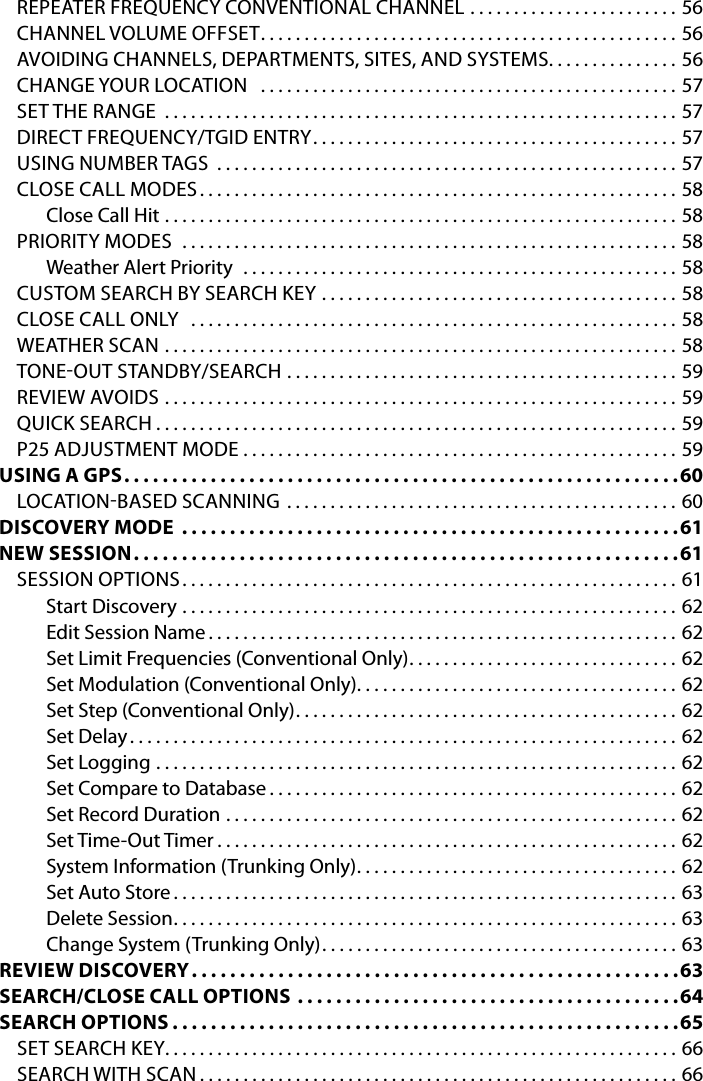 REPEATER FREQUENCY CONVENTIONAL CHANNEL . . . . . . . . . . . . . . . . . . . . . . . . 56CHANNEL VOLUME OFFSET ................................................56AVOIDING CHANNELS, DEPARTMENTS, SITES, AND SYSTEMS . . . . . . . . . . . . . . . 56CHANGE YOUR LOCATION   ................................................57SET THE RANGE  ...........................................................57DIRECT FREQUENCY/TGID ENTRY ..........................................57USING NUMBER TAGS  .....................................................57CLOSE CALL MODES .......................................................58Close Call Hit  ...........................................................58PRIORITY MODES  .........................................................58Weather Alert Priority  ..................................................58CUSTOM SEARCH BY SEARCH KEY  .........................................58CLOSE CALL ONLY  ........................................................58WEATHER SCAN ...........................................................58TONEOUT STANDBY/SEARCH  .............................................59REVIEW AVOIDS ...........................................................59QUICK SEARCH ............................................................59P25 ADJUSTMENT MODE ..................................................59USING A GPS ..........................................................60LOCATIONBASED SCANNING .............................................60DISCOVERY MODE ....................................................61NEW SESSION .........................................................61SESSION OPTIONS .........................................................61Start Discovery .........................................................62Edit Session Name ......................................................62Set Limit Frequencies (Conventional Only) . . . . . . . . . . . . . . . . . . . . . . . . . . . . . . . 62Set Modulation (Conventional Only) . . . . . . . . . . . . . . . . . . . . . . . . . . . . . . . . . . . . . 62Set Step (Conventional Only) ............................................62Set Delay ...............................................................62Set Logging ............................................................62Set Compare to Database ...............................................62Set Record Duration ....................................................62Set Time-Out Timer .....................................................62System Information (Trunking Only) . . . . . . . . . . . . . . . . . . . . . . . . . . . . . . . . . . . . . 62Set Auto Store ..........................................................63Delete Session ..........................................................63Change System (Trunking Only) .........................................63REVIEW DISCOVERY ...................................................63SEARCH/CLOSE CALL OPTIONS ........................................64SEARCH OPTIONS .....................................................65SET SEARCH KEY ...........................................................66SEARCH WITH SCAN .......................................................66