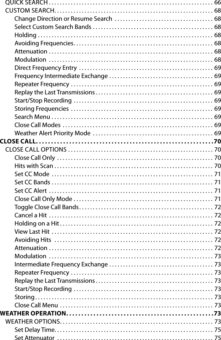 QUICK SEARCH ............................................................66CUSTOM SEARCH ..........................................................68Change Direction or Resume Search  . . . . . . . . . . . . . . . . . . . . . . . . . . . . . . . . . . . . 68Select Custom Search Bands ............................................68Holding ................................................................68Avoiding Frequencies ...................................................68Attenuation  ............................................................68Modulation  ............................................................68Direct Frequency Entry .................................................69Frequency Intermediate Exchange ......................................69Repeater Frequency ....................................................69Replay the Last Transmissions ...........................................69Start/Stop Recording  ...................................................69Storing Frequencies ....................................................69Search Menu ...........................................................69Close Call Modes .......................................................69Weather Alert Priority Mode ............................................69CLOSE CALL ...........................................................70CLOSE CALL OPTIONS .....................................................70Close Call Only .........................................................70Hits with Scan ..........................................................70Set CC Mode  ...........................................................71Set CC Bands  ...........................................................71Set CC Alert ............................................................71Close Call Only Mode ...................................................71Toggle Close Call Bands .................................................72Cancel a Hit ............................................................72Holding on a Hit ........................................................72View Last Hit ...........................................................72Avoiding Hits  ..........................................................72Attenuation  ............................................................72Modulation  ............................................................73Intermediate Frequency Exchange ......................................73Repeater Frequency ....................................................73Replay the Last Transmissions ...........................................73Start/Stop Recording ...................................................73Storing .................................................................73Close Call Menu ........................................................73WEATHER OPERATION .................................................73WEATHER OPTIONS ........................................................73Set Delay Time. . . . . . . . . . . . . . . . . . . . . . . . . . . . . . . . . . . . . . . . . . . . . . . . . . . . . . . . . . 75Set Attenuator  .........................................................75