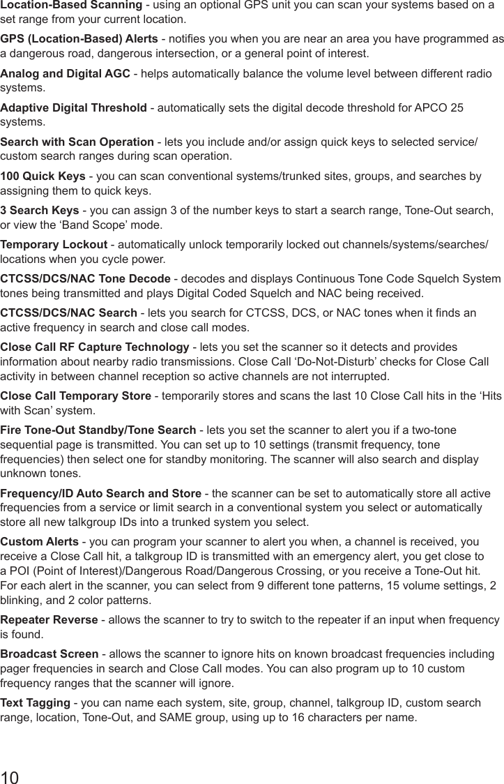10Location-Based Scanning - using an optional GPS unit you can scan your systems based on a set range from your current location.GPS (Location-Based) Alerts - noties you when you are near an area you have programmed as a dangerous road, dangerous intersection, or a general point of interest.Analog and Digital AGC - helps automatically balance the volume level between different radio systems.Adaptive Digital Threshold - automatically sets the digital decode threshold for APCO 25 systems.Search with Scan Operation - lets you include and/or assign quick keys to selected service/custom search ranges during scan operation.100 Quick Keys - you can scan conventional systems/trunked sites, groups, and searches by assigning them to quick keys.3 Search Keys - you can assign 3 of the number keys to start a search range, Tone-Out search, or view the ‘Band Scope’ mode.Temporary Lockout - automatically unlock temporarily locked out channels/systems/searches/locations when you cycle power.CTCSS/DCS/NAC Tone Decode - decodes and displays Continuous Tone Code Squelch System tones being transmitted and plays Digital Coded Squelch and NAC being received.CTCSS/DCS/NAC Search - lets you search for CTCSS, DCS, or NAC tones when it nds an active frequency in search and close call modes.Close Call RF Capture Technology - lets you set the scanner so it detects and provides information about nearby radio transmissions. Close Call ‘Do-Not-Disturb’ checks for Close Call activity in between channel reception so active channels are not interrupted.Close Call Temporary Store - temporarily stores and scans the last 10 Close Call hits in the ‘Hits with Scan’ system.Fire Tone-Out Standby/Tone Search - lets you set the scanner to alert you if a two-tone sequential page is transmitted. You can set up to 10 settings (transmit frequency, tone frequencies) then select one for standby monitoring. The scanner will also search and display unknown tones.Frequency/ID Auto Search and Store - the scanner can be set to automatically store all active frequencies from a service or limit search in a conventional system you select or automatically store all new talkgroup IDs into a trunked system you select.Custom Alerts - you can program your scanner to alert you when, a channel is received, you receive a Close Call hit, a talkgroup ID is transmitted with an emergency alert, you get close to a POI (Point of Interest)/Dangerous Road/Dangerous Crossing, or you receive a Tone-Out hit. For each alert in the scanner, you can select from 9 different tone patterns, 15 volume settings, 2 blinking, and 2 color patterns.Repeater Reverse - allows the scanner to try to switch to the repeater if an input when frequency is found.Broadcast Screen - allows the scanner to ignore hits on known broadcast frequencies including pager frequencies in search and Close Call modes. You can also program up to 10 custom frequency ranges that the scanner will ignore.Text Tagging - you can name each system, site, group, channel, talkgroup ID, custom search range, location, Tone-Out, and SAME group, using up to 16 characters per name.