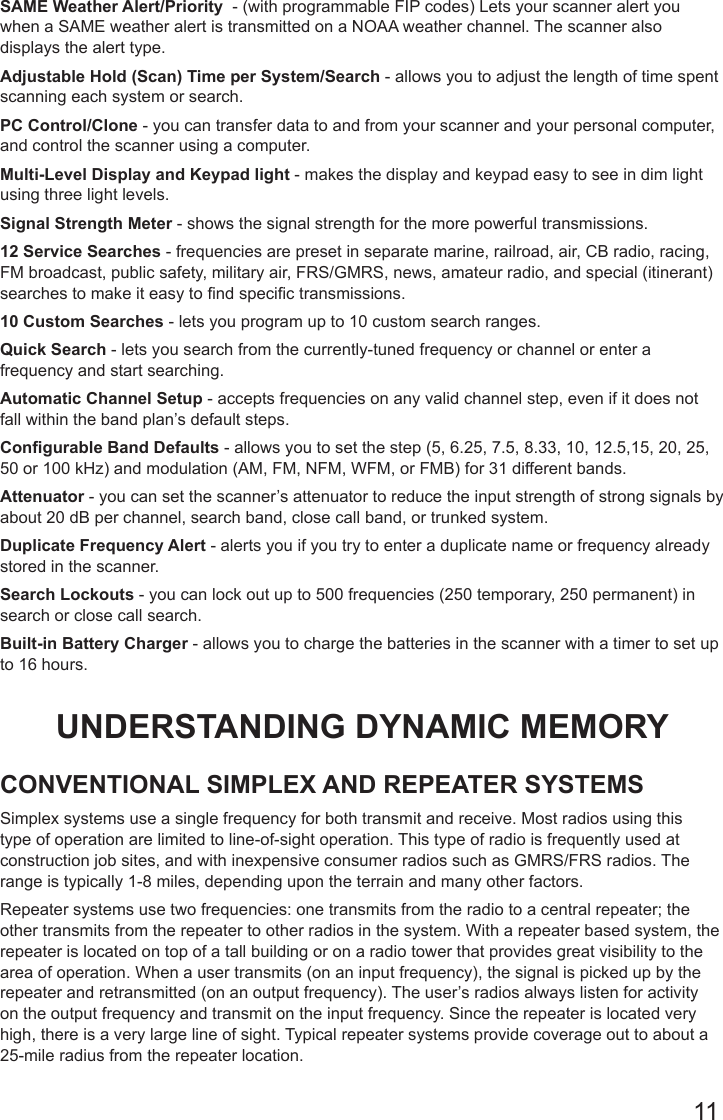 11SAME Weather Alert/Priority  - (with programmable FIP codes) Lets your scanner alert you when a SAME weather alert is transmitted on a NOAA weather channel. The scanner also displays the alert type.Adjustable Hold (Scan) Time per System/Search - allows you to adjust the length of time spent scanning each system or search.PC Control/Clone - you can transfer data to and from your scanner and your personal computer, and control the scanner using a computer.Multi-Level Display and Keypad light - makes the display and keypad easy to see in dim light using three light levels.Signal Strength Meter - shows the signal strength for the more powerful transmissions.12 Service Searches - frequencies are preset in separate marine, railroad, air, CB radio, racing, FM broadcast, public safety, military air, FRS/GMRS, news, amateur radio, and special (itinerant) searches to make it easy to nd specic transmissions.10 Custom Searches - lets you program up to 10 custom search ranges.Quick Search - lets you search from the currently-tuned frequency or channel or enter a frequency and start searching.Automatic Channel Setup - accepts frequencies on any valid channel step, even if it does not fall within the band plan’s default steps.Congurable Band Defaults - allows you to set the step (5, 6.25, 7.5, 8.33, 10, 12.5,15, 20, 25, 50 or 100 kHz) and modulation (AM, FM, NFM, WFM, or FMB) for 31 different bands.Attenuator - you can set the scanner’s attenuator to reduce the input strength of strong signals by about 20 dB per channel, search band, close call band, or trunked system.Duplicate Frequency Alert - alerts you if you try to enter a duplicate name or frequency already stored in the scanner.Search Lockouts - you can lock out up to 500 frequencies (250 temporary, 250 permanent) in search or close call search.Built-in Battery Charger - allows you to charge the batteries in the scanner with a timer to set up to 16 hours.UNDERSTANDING DYNAMIC MEMORYCONVENTIONAL SIMPLEX AND REPEATER SYSTEMSSimplex systems use a single frequency for both transmit and receive. Most radios using this type of operation are limited to line-of-sight operation. This type of radio is frequently used at construction job sites, and with inexpensive consumer radios such as GMRS/FRS radios. The range is typically 1-8 miles, depending upon the terrain and many other factors.Repeater systems use two frequencies: one transmits from the radio to a central repeater; the other transmits from the repeater to other radios in the system. With a repeater based system, the repeater is located on top of a tall building or on a radio tower that provides great visibility to the area of operation. When a user transmits (on an input frequency), the signal is picked up by the repeater and retransmitted (on an output frequency). The user’s radios always listen for activity on the output frequency and transmit on the input frequency. Since the repeater is located very high, there is a very large line of sight. Typical repeater systems provide coverage out to about a 25-mile radius from the repeater location.