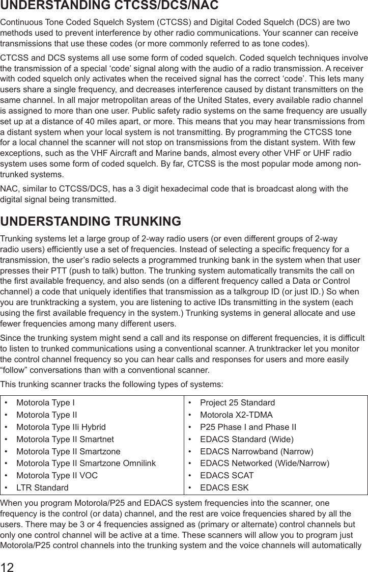 12UNDERSTANDING CTCSS/DCS/NACContinuous Tone Coded Squelch System (CTCSS) and Digital Coded Squelch (DCS) are two methods used to prevent interference by other radio communications. Your scanner can receive transmissions that use these codes (or more commonly referred to as tone codes). CTCSS and DCS systems all use some form of coded squelch. Coded squelch techniques involve the transmission of a special ‘code’ signal along with the audio of a radio transmission. A receiver with coded squelch only activates when the received signal has the correct ‘code’. This lets many users share a single frequency, and decreases interference caused by distant transmitters on the same channel. In all major metropolitan areas of the United States, every available radio channel is assigned to more than one user. Public safety radio systems on the same frequency are usually set up at a distance of 40 miles apart, or more. This means that you may hear transmissions from a distant system when your local system is not transmitting. By programming the CTCSS tone for a local channel the scanner will not stop on transmissions from the distant system. With few exceptions, such as the VHF Aircraft and Marine bands, almost every other VHF or UHF radio system uses some form of coded squelch. By far, CTCSS is the most popular mode among non-trunked systems. NAC, similar to CTCSS/DCS, has a 3 digit hexadecimal code that is broadcast along with the digital signal being transmitted.UNDERSTANDING TRUNKINGTrunking systems let a large group of 2-way radio users (or even different groups of 2-way radio users) efficiently use a set of frequencies. Instead of selecting a specific frequency for a transmission, the user’s radio selects a programmed trunking bank in the system when that user presses their PTT (push to talk) button. The trunking system automatically transmits the call on the first available frequency, and also sends (on a different frequency called a Data or Control channel) a code that uniquely identifies that transmission as a talkgroup ID (or just ID.) So when you are trunktracking a system, you are listening to active IDs transmitting in the system (each using the first available frequency in the system.) Trunking systems in general allocate and use fewer frequencies among many different users.Since the trunking system might send a call and its response on different frequencies, it is difficult to listen to trunked communications using a conventional scanner. A trunktracker let you monitor the control channel frequency so you can hear calls and responses for users and more easily “follow” conversations than with a conventional scanner. This trunking scanner tracks the following types of systems:•  Motorola Type I •  Motorola Type II •  Motorola Type IIi Hybrid •  Motorola Type II Smartnet •  Motorola Type II Smartzone •  Motorola Type II Smartzone Omnilink •  Motorola Type II VOC •  LTR Standard•  Project 25 Standard•  Motorola X2-TDMA•  P25 Phase I and Phase II •  EDACS Standard (Wide) •  EDACS Narrowband (Narrow) •  EDACS Networked (Wide/Narrow) •  EDACS SCAT •  EDACS ESKWhen you program Motorola/P25 and EDACS system frequencies into the scanner, one frequency is the control (or data) channel, and the rest are voice frequencies shared by all the users. There may be 3 or 4 frequencies assigned as (primary or alternate) control channels but only one control channel will be active at a time. These scanners will allow you to program just Motorola/P25 control channels into the trunking system and the voice channels will automatically 