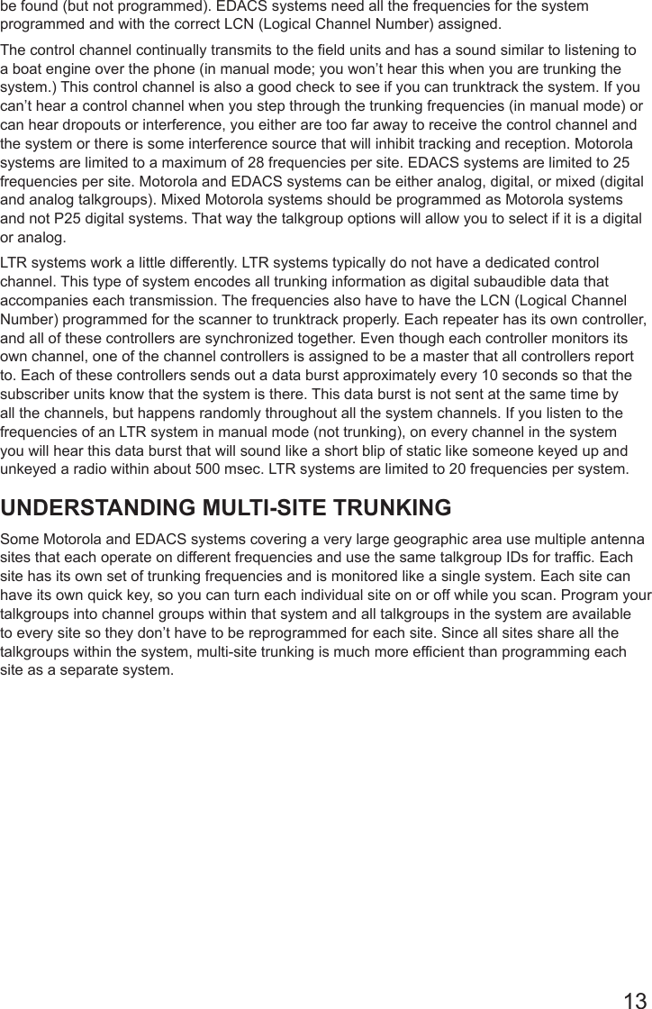 13be found (but not programmed). EDACS systems need all the frequencies for the system programmed and with the correct LCN (Logical Channel Number) assigned.The control channel continually transmits to the field units and has a sound similar to listening to a boat engine over the phone (in manual mode; you won’t hear this when you are trunking the system.) This control channel is also a good check to see if you can trunktrack the system. If you can’t hear a control channel when you step through the trunking frequencies (in manual mode) or can hear dropouts or interference, you either are too far away to receive the control channel and the system or there is some interference source that will inhibit tracking and reception. Motorola systems are limited to a maximum of 28 frequencies per site. EDACS systems are limited to 25 frequencies per site. Motorola and EDACS systems can be either analog, digital, or mixed (digital and analog talkgroups). Mixed Motorola systems should be programmed as Motorola systems and not P25 digital systems. That way the talkgroup options will allow you to select if it is a digital or analog.LTR systems work a little differently. LTR systems typically do not have a dedicated control channel. This type of system encodes all trunking information as digital subaudible data that accompanies each transmission. The frequencies also have to have the LCN (Logical Channel Number) programmed for the scanner to trunktrack properly. Each repeater has its own controller, and all of these controllers are synchronized together. Even though each controller monitors its own channel, one of the channel controllers is assigned to be a master that all controllers report to. Each of these controllers sends out a data burst approximately every 10 seconds so that the subscriber units know that the system is there. This data burst is not sent at the same time by all the channels, but happens randomly throughout all the system channels. If you listen to the frequencies of an LTR system in manual mode (not trunking), on every channel in the system you will hear this data burst that will sound like a short blip of static like someone keyed up and unkeyed a radio within about 500 msec. LTR systems are limited to 20 frequencies per system.UNDERSTANDING MULTI-SITE TRUNKINGSome Motorola and EDACS systems covering a very large geographic area use multiple antenna sites that each operate on different frequencies and use the same talkgroup IDs for traffic. Each site has its own set of trunking frequencies and is monitored like a single system. Each site can have its own quick key, so you can turn each individual site on or off while you scan. Program your talkgroups into channel groups within that system and all talkgroups in the system are available to every site so they don’t have to be reprogrammed for each site. Since all sites share all the talkgroups within the system, multi-site trunking is much more efficient than programming each site as a separate system. 