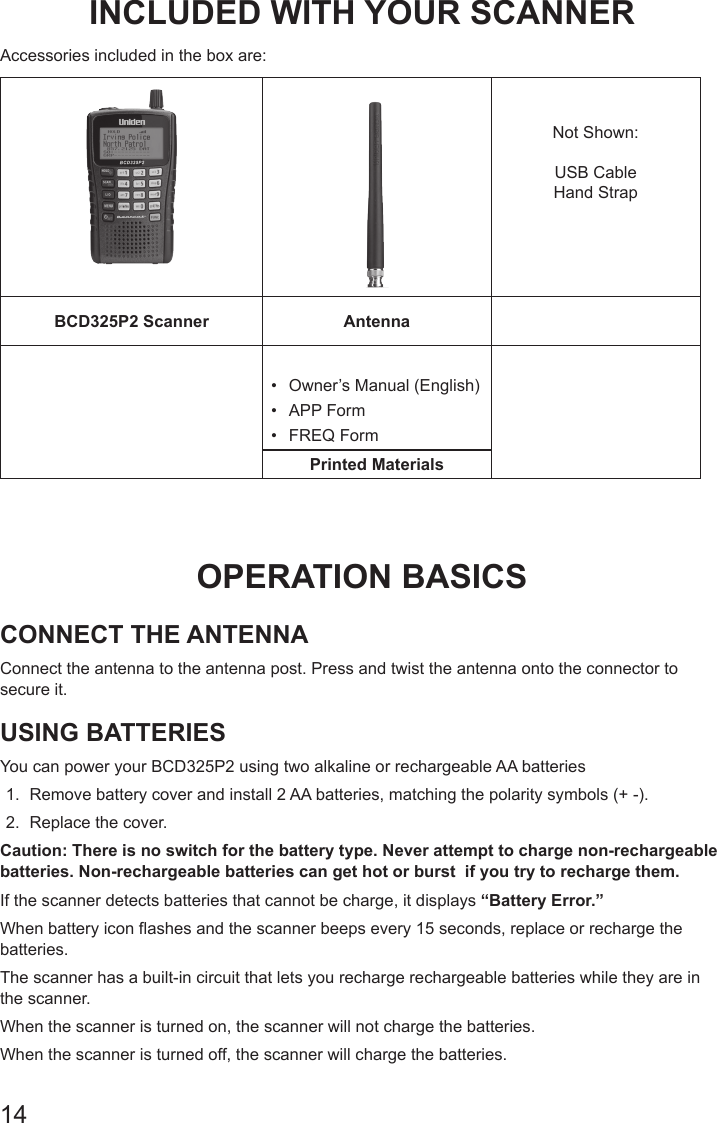 14INCLUDED WITH YOUR SCANNERAccessories included in the box are: Not Shown:USB CableHand StrapBCD325P2 Scanner Antenna•  Owner’s Manual (English)•  APP Form•  FREQ FormPrinted MaterialsOPERATION BASICSCONNECT THE ANTENNAConnect the antenna to the antenna post. Press and twist the antenna onto the connector to secure it.USING BATTERIESYou can power your BCD325P2 using two alkaline or rechargeable AA batteries1.  Remove battery cover and install 2 AA batteries, matching the polarity symbols (+ -). 2.  Replace the cover. Caution: There is no switch for the battery type. Never attempt to charge non-rechargeable batteries. Non-rechargeable batteries can get hot or burst  if you try to recharge them.If the scanner detects batteries that cannot be charge, it displays “Battery Error.”When battery icon flashes and the scanner beeps every 15 seconds, replace or recharge the batteries. The scanner has a built-in circuit that lets you recharge rechargeable batteries while they are in the scanner.When the scanner is turned on, the scanner will not charge the batteries. When the scanner is turned off, the scanner will charge the batteries. 