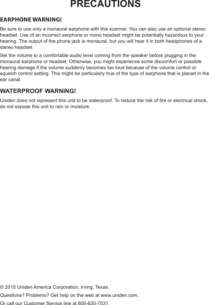 PRECAUTIONSEARPHONE WARNING! Be sure to use only a monaural earphone with this scanner. You can also use an optional stereo headset. Use of an incorrect earphone or mono headset might be potentially hazardous to your hearing. The output of the phone jack is monaural, but you will hear it in both headphones of a stereo headset.Set the volume to a comfortable audio level coming from the speaker before plugging in the monaural earphone or headset. Otherwise, you might experience some discomfort or possible hearing damage if the volume suddenly becomes too loud because of the volume control or squelch control setting. This might be particularly true of the type of earphone that is placed in the ear canal.WATERPROOF WARNING!Uniden does not represent this unit to be waterproof. To reduce the risk of re or electrical shock, do not expose this unit to rain or moisture.© 2015 Uniden America Corporation, Irving, Texas.Questions? Problems? Get help on the web at www.uniden.com. Or call our Customer Service line at 800-620-7531.