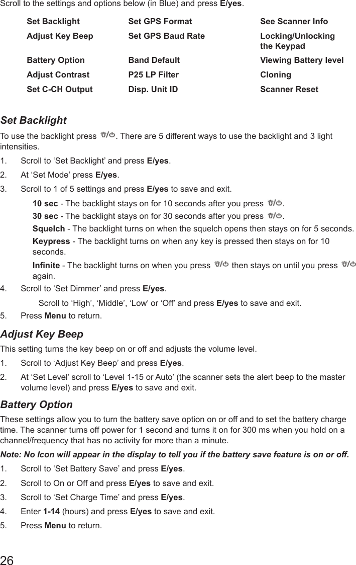 26Scroll to the settings and options below (in Blue) and press E/yes.Set Backlight Set GPS Format See Scanner InfoAdjust Key Beep Set GPS Baud Rate Locking/Unlocking the KeypadBattery Option Band Default Viewing Battery levelAdjust Contrast P25 LP Filter CloningSet C-CH Output Disp. Unit ID Scanner ResetSet Backlight To use the backlight press  . There are 5 different ways to use the backlight and 3 light intensities. 1.  Scroll to ‘Set Backlight’ and press E/yes.2.  At ‘Set Mode’ press E/yes.3.  Scroll to 1 of 5 settings and press E/yes to save and exit.10 sec - The backlight stays on for 10 seconds after you press  .30 sec - The backlight stays on for 30 seconds after you press  .Squelch - The backlight turns on when the squelch opens then stays on for 5 seconds.Keypress - The backlight turns on when any key is pressed then stays on for 10 seconds.Innite - The backlight turns on when you press   then stays on until you press    again.4.  Scroll to ‘Set Dimmer’ and press E/yes.Scroll to ‘High’, ‘Middle’, ‘Low’ or ‘Off’ and press E/yes to save and exit.5.  Press Menu to return.Adjust Key Beep This setting turns the key beep on or off and adjusts the volume level. 1.  Scroll to ‘Adjust Key Beep’ and press E/yes.2.  At ‘Set Level’ scroll to ‘Level 1-15 or Auto’ (the scanner sets the alert beep to the master volume level) and press E/yes to save and exit.Battery OptionThese settings allow you to turn the battery save option on or off and to set the battery charge time. The scanner turns off power for 1 second and turns it on for 300 ms when you hold on a channel/frequency that has no activity for more than a minute. Note: No Icon will appear in the display to tell you if the battery save feature is on or off. 1.  Scroll to ‘Set Battery Save’ and press E/yes.2.  Scroll to On or Off and press E/yes to save and exit.3.  Scroll to ‘Set Charge Time’ and press E/yes.4.  Enter 1-14 (hours) and press E/yes to save and exit. 5.  Press Menu to return.