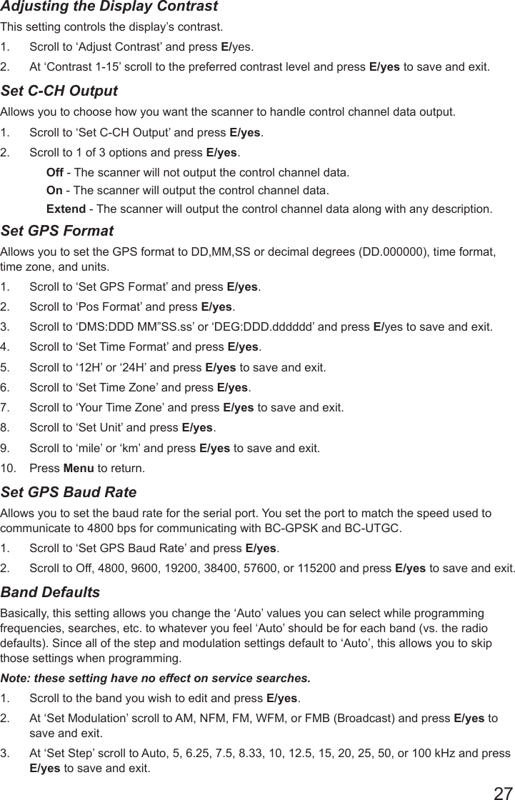 27Adjusting the Display Contrast This setting controls the display’s contrast. 1.  Scroll to ‘Adjust Contrast’ and press E/yes.2.  At ‘Contrast 1-15’ scroll to the preferred contrast level and press E/yes to save and exit.Set C-CH Output Allows you to choose how you want the scanner to handle control channel data output. 1.  Scroll to ‘Set C-CH Output’ and press E/yes.2.  Scroll to 1 of 3 options and press E/yes.Off - The scanner will not output the control channel data.On - The scanner will output the control channel data.Extend - The scanner will output the control channel data along with any description.Set GPS FormatAllows you to set the GPS format to DD,MM,SS or decimal degrees (DD.000000), time format, time zone, and units. 1.  Scroll to ‘Set GPS Format’ and press E/yes.2.  Scroll to ‘Pos Format’ and press E/yes.3.  Scroll to ‘DMS:DDD MM”SS.ss’ or ‘DEG:DDD.dddddd’ and press E/yes to save and exit.4.  Scroll to ‘Set Time Format’ and press E/yes.5.  Scroll to ‘12H’ or ‘24H’ and press E/yes to save and exit.6.  Scroll to ‘Set Time Zone’ and press E/yes.7.  Scroll to ‘Your Time Zone’ and press E/yes to save and exit.8.  Scroll to ‘Set Unit’ and press E/yes.9.  Scroll to ‘mile’ or ‘km’ and press E/yes to save and exit.10.  Press Menu to return.Set GPS Baud Rate Allows you to set the baud rate for the serial port. You set the port to match the speed used to communicate to 4800 bps for communicating with BC-GPSK and BC-UTGC. 1.  Scroll to ‘Set GPS Baud Rate’ and press E/yes.2.  Scroll to Off, 4800, 9600, 19200, 38400, 57600, or 115200 and press E/yes to save and exit.Band Defaults  Basically, this setting allows you change the ‘Auto’ values you can select while programming frequencies, searches, etc. to whatever you feel ‘Auto’ should be for each band (vs. the radio defaults). Since all of the step and modulation settings default to ‘Auto’, this allows you to skip those settings when programming.Note: these setting have no effect on service searches. 1.  Scroll to the band you wish to edit and press E/yes.  2.  At ‘Set Modulation’ scroll to AM, NFM, FM, WFM, or FMB (Broadcast) and press E/yes to save and exit.3.  At ‘Set Step’ scroll to Auto, 5, 6.25, 7.5, 8.33, 10, 12.5, 15, 20, 25, 50, or 100 kHz and press E/yes to save and exit.