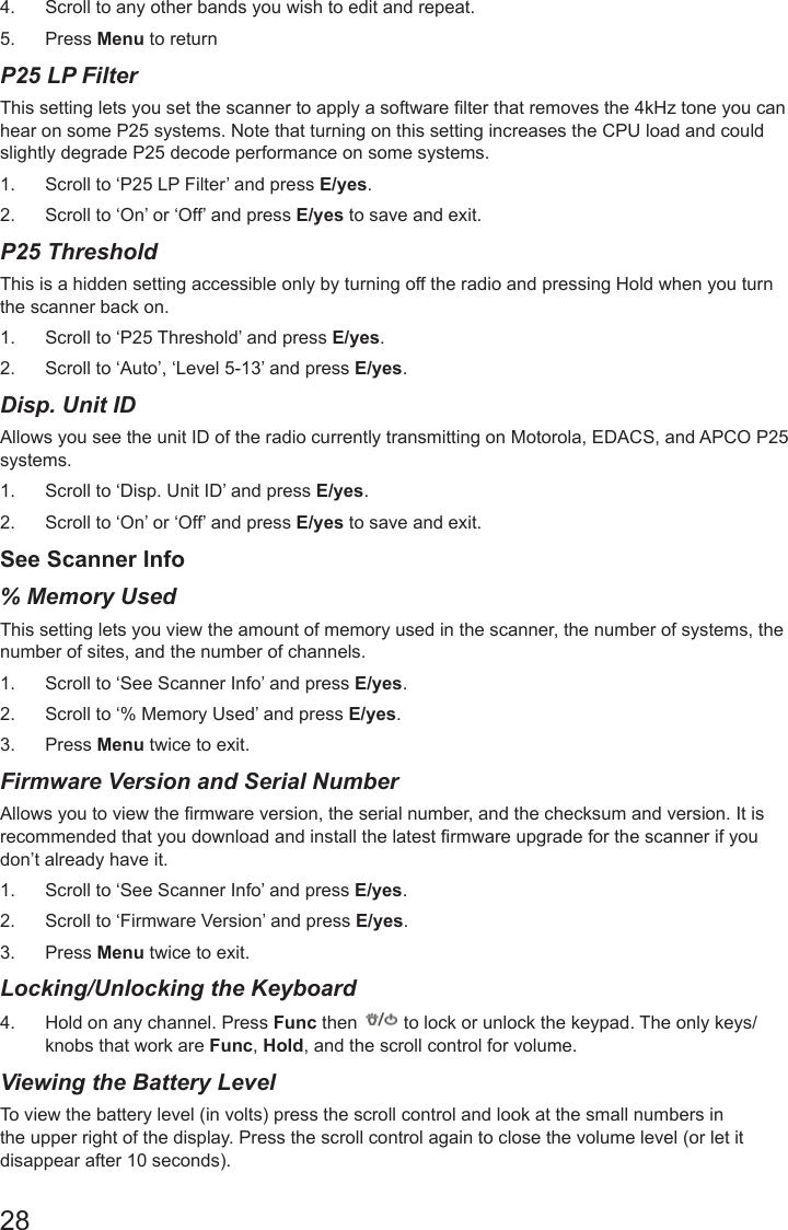 284.  Scroll to any other bands you wish to edit and repeat.5.  Press Menu to returnP25 LP Filter This setting lets you set the scanner to apply a software lter that removes the 4kHz tone you can hear on some P25 systems. Note that turning on this setting increases the CPU load and could slightly degrade P25 decode performance on some systems. 1.  Scroll to ‘P25 LP Filter’ and press E/yes.2.  Scroll to ‘On’ or ‘Off’ and press E/yes to save and exit.P25 Threshold  This is a hidden setting accessible only by turning off the radio and pressing Hold when you turn the scanner back on. 1.  Scroll to ‘P25 Threshold’ and press E/yes.2.  Scroll to ‘Auto’, ‘Level 5-13’ and press E/yes.Disp. Unit ID  Allows you see the unit ID of the radio currently transmitting on Motorola, EDACS, and APCO P25 systems. 1.  Scroll to ‘Disp. Unit ID’ and press E/yes.2.  Scroll to ‘On’ or ‘Off’ and press E/yes to save and exit.See Scanner Info% Memory Used  This setting lets you view the amount of memory used in the scanner, the number of systems, the number of sites, and the number of channels. 1.  Scroll to ‘See Scanner Info’ and press E/yes.2.  Scroll to ‘% Memory Used’ and press E/yes.3.  Press Menu twice to exit.Firmware Version and Serial Number   Allows you to view the rmware version, the serial number, and the checksum and version. It is recommended that you download and install the latest rmware upgrade for the scanner if you don’t already have it. 1.  Scroll to ‘See Scanner Info’ and press E/yes.2.  Scroll to ‘Firmware Version’ and press E/yes.3.  Press Menu twice to exit.Locking/Unlocking the Keyboard   4.  Hold on any channel. Press Func then   to lock or unlock the keypad. The only keys/knobs that work are Func, Hold, and the scroll control for volume.Viewing the Battery Level    To view the battery level (in volts) press the scroll control and look at the small numbers in the upper right of the display. Press the scroll control again to close the volume level (or let it disappear after 10 seconds).