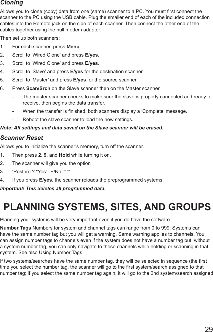 29CloningAllows you to clone (copy) data from one (same) scanner to a PC. You must rst connect the scanner to the PC using the USB cable. Plug the smaller end of each of the included connection cables into the Remote jack on the side of each scanner. Then connect the other end of the cables together using the null modem adapter.Then set up both scanners:1.  For each scanner, press Menu.2.  Scroll to ‘Wired Clone’ and press E/yes.3.  Scroll to ‘Wired Clone’ and press E/yes.4.  Scroll to ‘Slave’ and press E/yes for the destination scanner.5.  Scroll to ‘Master’ and press E/yes for the source scanner.6.  Press Scan/Srch on the Slave scanner then on the Master scanner.  - The master scanner checks to make sure the slave is properly connected and ready to receive, then begins the data transfer.  - When the transfer is finished, both scanners display a ‘Complete’ message.  - Reboot the slave scanner to load the new settings. Note: All settings and data saved on the Slave scanner will be erased.Scanner Reset Allows you to initialize the scanner’s memory, turn off the scanner. 1.  Then press 2, 9, and Hold while turning it on.2.  The scanner will give you the option 3.  ‘Restore ? “Yes”=E/No=”.”’.4.  If you press E/yes, the scanner reloads the preprogrammed systems.Important! This deletes all programmed data.PLANNING SYSTEMS, SITES, AND GROUPSPlanning your systems will be very important even if you do have the software. Number Tags Numbers for system and channel tags can range from 0 to 999. Systems can have the same number tag but you will get a warning. Same warning applies to channels. You can assign number tags to channels even if the system does not have a number tag but, without a system number tag, you can only navigate to these channels while holding or scanning in that system. See also Using Number Tags.If two systems/searches have the same number tag, they will be selected in sequence (the rst time you select the number tag, the scanner will go to the rst system/search assigned to that number tag; if you select the same number tag again, it will go to the 2nd system/search assigned 
