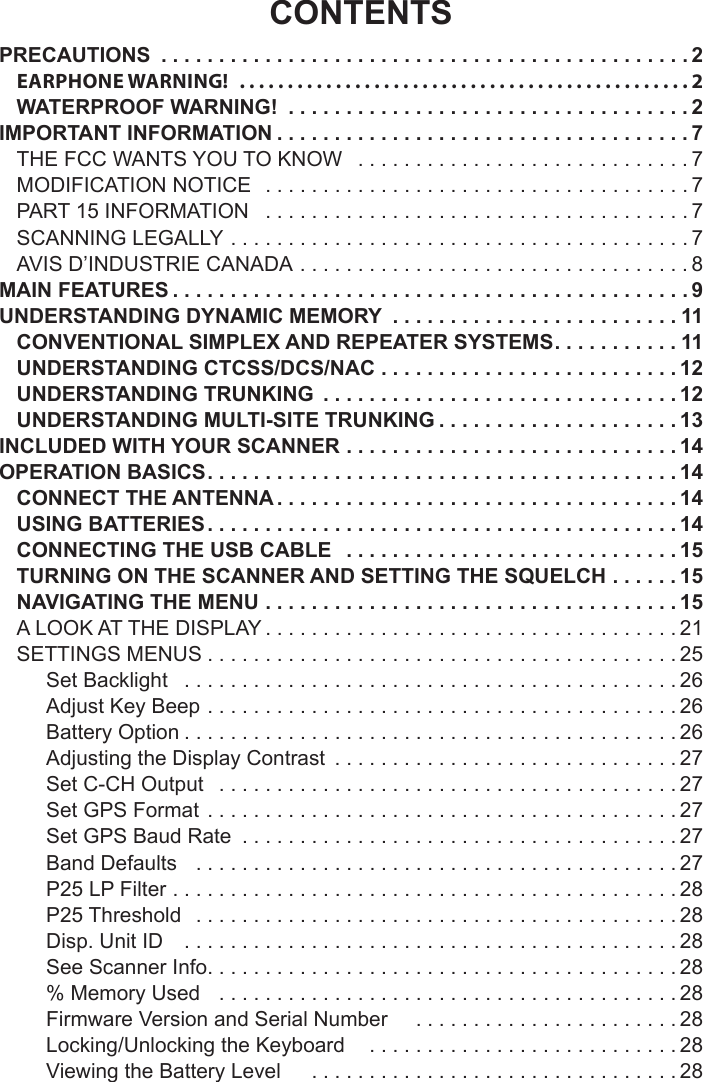 CONTENTSPRECAUTIONS  ..............................................2EARPHONE WARNING!   ...............................................2WATERPROOF WARNING!  ...................................2IMPORTANT INFORMATION ....................................7THE FCC WANTS YOU TO KNOW   .............................7MODIFICATION NOTICE   .....................................7PART 15 INFORMATION   .....................................7SCANNING LEGALLY ........................................7AVIS D’INDUSTRIE CANADA ..................................8MAIN FEATURES .............................................9UNDERSTANDING DYNAMIC MEMORY  .........................11CONVENTIONAL SIMPLEX AND REPEATER SYSTEMS ...........11UNDERSTANDING CTCSS/DCS/NAC ..........................12UNDERSTANDING TRUNKING  ...............................12UNDERSTANDING MULTI-SITE TRUNKING .....................13INCLUDED WITH YOUR SCANNER .............................14OPERATION BASICS .........................................14CONNECT THE ANTENNA ...................................14USING BATTERIES .........................................14CONNECTING THE USB CABLE   .............................15TURNING ON THE SCANNER AND SETTING THE SQUELCH ......15NAVIGATING THE MENU ....................................15A LOOK AT THE DISPLAY ....................................21SETTINGS MENUS .........................................25Set Backlight   ...........................................26Adjust Key Beep  .........................................26Battery Option ...........................................26Adjusting the Display Contrast  ..............................27Set C-CH Output   ........................................27Set GPS Format  .........................................27Set GPS Baud Rate  ......................................27Band Defaults   ..........................................27P25 LP Filter  ............................................28P25 Threshold   ..........................................28Disp. Unit ID    ...........................................28See Scanner Info .........................................28% Memory Used   ........................................28Firmware Version and Serial Number     .......................28Locking/Unlocking the Keyboard    ...........................28Viewing the Battery Level     ................................28