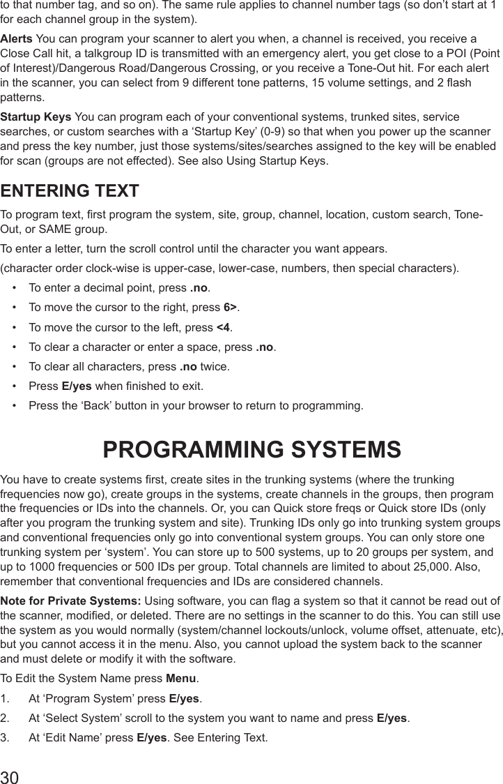 30to that number tag, and so on). The same rule applies to channel number tags (so don’t start at 1 for each channel group in the system).Alerts You can program your scanner to alert you when, a channel is received, you receive a Close Call hit, a talkgroup ID is transmitted with an emergency alert, you get close to a POI (Point of Interest)/Dangerous Road/Dangerous Crossing, or you receive a Tone-Out hit. For each alert in the scanner, you can select from 9 different tone patterns, 15 volume settings, and 2 ash patterns.Startup Keys You can program each of your conventional systems, trunked sites, service searches, or custom searches with a ‘Startup Key’ (0-9) so that when you power up the scanner and press the key number, just those systems/sites/searches assigned to the key will be enabled for scan (groups are not effected). See also Using Startup Keys. ENTERING TEXTTo program text, rst program the system, site, group, channel, location, custom search, Tone-Out, or SAME group. To enter a letter, turn the scroll control until the character you want appears.(character order clock-wise is upper-case, lower-case, numbers, then special characters).•  To enter a decimal point, press .no.•  To move the cursor to the right, press 6&gt;.•  To move the cursor to the left, press &lt;4.•  To clear a character or enter a space, press .no.•  To clear all characters, press .no twice.•  Press E/yes when nished to exit.•  Press the ‘Back’ button in your browser to return to programming.PROGRAMMING SYSTEMSYou have to create systems rst, create sites in the trunking systems (where the trunking frequencies now go), create groups in the systems, create channels in the groups, then program the frequencies or IDs into the channels. Or, you can Quick store freqs or Quick store IDs (only after you program the trunking system and site). Trunking IDs only go into trunking system groups and conventional frequencies only go into conventional system groups. You can only store one trunking system per ‘system’. You can store up to 500 systems, up to 20 groups per system, and up to 1000 frequencies or 500 IDs per group. Total channels are limited to about 25,000. Also, remember that conventional frequencies and IDs are considered channels.Note for Private Systems: Using software, you can ag a system so that it cannot be read out of the scanner, modied, or deleted. There are no settings in the scanner to do this. You can still use the system as you would normally (system/channel lockouts/unlock, volume offset, attenuate, etc), but you cannot access it in the menu. Also, you cannot upload the system back to the scanner and must delete or modify it with the software.To Edit the System Name press Menu. 1.  At ‘Program System’ press E/yes.2.  At ‘Select System’ scroll to the system you want to name and press E/yes.3.  At ‘Edit Name’ press E/yes. See Entering Text.