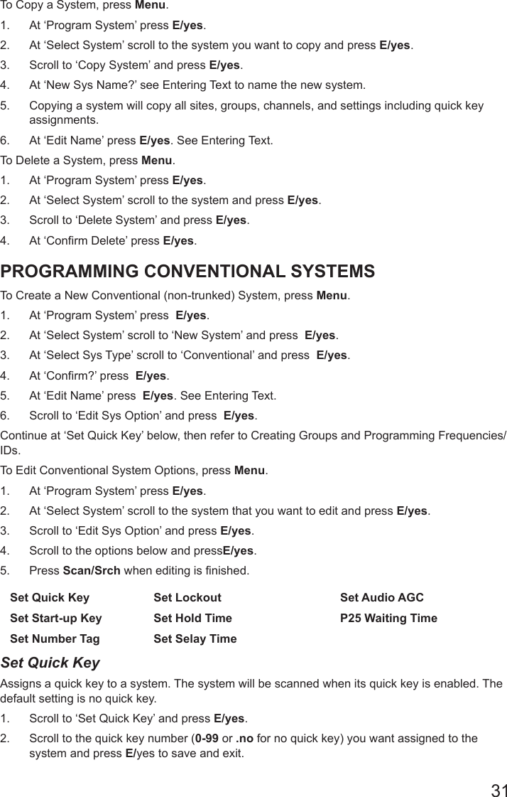 31To Copy a System, press Menu. 1.  At ‘Program System’ press E/yes.2.  At ‘Select System’ scroll to the system you want to copy and press E/yes.3.  Scroll to ‘Copy System’ and press E/yes.4.  At ‘New Sys Name?’ see Entering Text to name the new system.5.  Copying a system will copy all sites, groups, channels, and settings including quick key assignments.6.  At ‘Edit Name’ press E/yes. See Entering Text.To Delete a System, press Menu. 1.  At ‘Program System’ press E/yes.2.  At ‘Select System’ scroll to the system and press E/yes.3.  Scroll to ‘Delete System’ and press E/yes.4.  At ‘Confirm Delete’ press E/yes.PROGRAMMING CONVENTIONAL SYSTEMS To Create a New Conventional (non-trunked) System, press Menu. 1.  At ‘Program System’ press  E/yes.2.  At ‘Select System’ scroll to ‘New System’ and press  E/yes.3.  At ‘Select Sys Type’ scroll to ‘Conventional’ and press  E/yes. 4.  At ‘Confirm?’ press  E/yes.5.  At ‘Edit Name’ press  E/yes. See Entering Text.6.  Scroll to ‘Edit Sys Option’ and press  E/yes.Continue at ‘Set Quick Key’ below, then refer to Creating Groups and Programming Frequencies/IDs.To Edit Conventional System Options, press Menu.1.  At ‘Program System’ press E/yes.2.  At ‘Select System’ scroll to the system that you want to edit and press E/yes.3.  Scroll to ‘Edit Sys Option’ and press E/yes.4.  Scroll to the options below and pressE/yes. 5.  Press Scan/Srch when editing is finished.Set Quick Key Set Lockout Set Audio AGCSet Start-up Key Set Hold Time P25 Waiting TimeSet Number Tag Set Selay Time  Set Quick Key Assigns a quick key to a system. The system will be scanned when its quick key is enabled. The default setting is no quick key. 1.  Scroll to ‘Set Quick Key’ and press E/yes.2.  Scroll to the quick key number (0-99 or .no for no quick key) you want assigned to the system and press E/yes to save and exit.