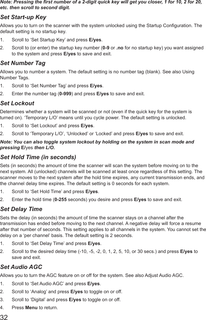 32Note: Pressing the rst number of a 2-digit quick key will get you closer, 1 for 10, 2 for 20, etc. then scroll to second digit.Set Start-up KeyAllows you to turn on the scanner with the system unlocked using the Startup Conguration. The default setting is no startup key. 1.  Scroll to ‘Set Startup Key’ and press E/yes.2.  Scroll to (or enter) the startup key number (0-9 or .no for no startup key) you want assigned to the system and press E/yes to save and exit.Set Number Tag Allows you to number a system. The default setting is no number tag (blank). See also Using Number Tags. 1.  Scroll to ‘Set Number Tag’ and press E/yes.2.  Enter the number tag (0-999) and press E/yes to save and exit.Set Lockout Determines whether a system will be scanned or not (even if the quick key for the system is turned on). ‘Temporary L/O’ means until you cycle power. The default setting is unlocked. 1.  Scroll to ‘Set Lockout’ and press E/yes.2.  Scroll to ‘Temporary L/O’, ‘Unlocked’ or ‘Locked’ and press E/yes to save and exit.Note: You can also toggle system lockout by holding on the system in scan mode and pressing E/yes then L/O.Set Hold Time (in seconds)Sets (in seconds) the amount of time the scanner will scan the system before moving on to the next system. All (unlocked) channels will be scanned at least once regardless of this setting. The scanner moves to the next system after the hold time expires, any current transmission ends, and the channel delay time expires. The default setting is 0 seconds for each system. 1.  Scroll to ‘Set Hold Time’ and press E/yes.2.  Enter the hold time (0-255 seconds) you desire and press E/yes to save and exit.Set Delay Time Sets the delay (in seconds) the amount of time the scanner stays on a channel after the transmission has ended before moving to the next channel. A negative delay will force a resume after that number of seconds. This setting applies to all channels in the system. You cannot set the delay on a ‘per channel’ basis. The default setting is 2 seconds. 1.  Scroll to ‘Set Delay Time’ and press E/yes.2.  Scroll to the desired delay time (-10, -5, -2, 0, 1, 2, 5, 10, or 30 secs.) and press E/yes to save and exit.Set Audio AGC Allows you to turn the AGC feature on or off for the system. See also Adjust Audio AGC. 1.  Scroll to ‘Set Audio AGC’ and press E/yes.2.  Scroll to ‘Analog’ and press E/yes to toggle on or off.3.  Scroll to ‘Digital’ and press E/yes to toggle on or off.4.  Press Menu to return.