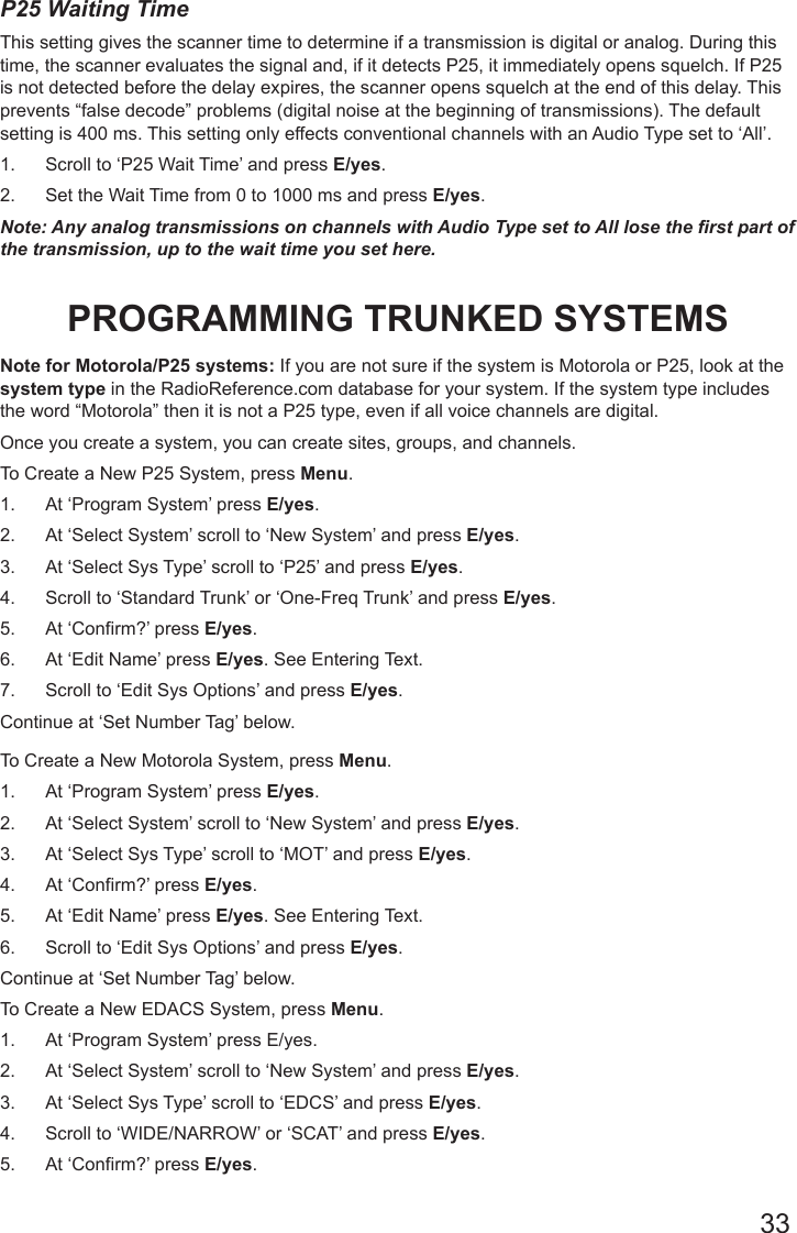 33P25 Waiting Time This setting gives the scanner time to determine if a transmission is digital or analog. During this time, the scanner evaluates the signal and, if it detects P25, it immediately opens squelch. If P25 is not detected before the delay expires, the scanner opens squelch at the end of this delay. This prevents “false decode” problems (digital noise at the beginning of transmissions). The default setting is 400 ms. This setting only effects conventional channels with an Audio Type set to ‘All’. 1.  Scroll to ‘P25 Wait Time’ and press E/yes.2.  Set the Wait Time from 0 to 1000 ms and press E/yes.Note: Any analog transmissions on channels with Audio Type set to All lose the rst part of the transmission, up to the wait time you set here.PROGRAMMING TRUNKED SYSTEMSNote for Motorola/P25 systems: If you are not sure if the system is Motorola or P25, look at the system type in the RadioReference.com database for your system. If the system type includes the word “Motorola” then it is not a P25 type, even if all voice channels are digital.Once you create a system, you can create sites, groups, and channels.To Create a New P25 System, press Menu.1.  At ‘Program System’ press E/yes.2.  At ‘Select System’ scroll to ‘New System’ and press E/yes.3.  At ‘Select Sys Type’ scroll to ‘P25’ and press E/yes.4.  Scroll to ‘Standard Trunk’ or ‘One-Freq Trunk’ and press E/yes. 5.  At ‘Confirm?’ press E/yes. 6.  At ‘Edit Name’ press E/yes. See Entering Text.7.  Scroll to ‘Edit Sys Options’ and press E/yes.Continue at ‘Set Number Tag’ below.To Create a New Motorola System, press Menu.1.  At ‘Program System’ press E/yes.2.  At ‘Select System’ scroll to ‘New System’ and press E/yes.3.  At ‘Select Sys Type’ scroll to ‘MOT’ and press E/yes. 4.  At ‘Confirm?’ press E/yes.5.  At ‘Edit Name’ press E/yes. See Entering Text.6.  Scroll to ‘Edit Sys Options’ and press E/yes.Continue at ‘Set Number Tag’ below. To Create a New EDACS System, press Menu.1.  At ‘Program System’ press E/yes.2.  At ‘Select System’ scroll to ‘New System’ and press E/yes.3.  At ‘Select Sys Type’ scroll to ‘EDCS’ and press E/yes.4.  Scroll to ‘WIDE/NARROW’ or ‘SCAT’ and press E/yes. 5.  At ‘Confirm?’ press E/yes.