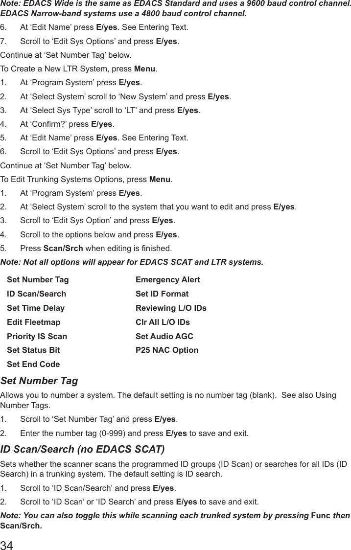 34Note: EDACS Wide is the same as EDACS Standard and uses a 9600 baud control channel. EDACS Narrow-band systems use a 4800 baud control channel.6.  At ‘Edit Name’ press E/yes. See Entering Text.7.  Scroll to ‘Edit Sys Options’ and press E/yes.Continue at ‘Set Number Tag’ below. To Create a New LTR System, press Menu.1.  At ‘Program System’ press E/yes.2.  At ‘Select System’ scroll to ‘New System’ and press E/yes.3.  At ‘Select Sys Type’ scroll to ‘LT’ and press E/yes. 4.  At ‘Confirm?’ press E/yes.5.  At ‘Edit Name’ press E/yes. See Entering Text.6.  Scroll to ‘Edit Sys Options’ and press E/yes.Continue at ‘Set Number Tag’ below.To Edit Trunking Systems Options, press Menu.1.  At ‘Program System’ press E/yes.2.  At ‘Select System’ scroll to the system that you want to edit and press E/yes.3.  Scroll to ‘Edit Sys Option’ and press E/yes.4.  Scroll to the options below and press E/yes. 5.  Press Scan/Srch when editing is finished.Note: Not all options will appear for EDACS SCAT and LTR systems.Set Number Tag Emergency AlertID Scan/Search Set ID FormatSet Time Delay Reviewing L/O IDsEdit Fleetmap Clr All L/O IDsPriority IS Scan Set Audio AGCSet Status Bit P25 NAC OptionSet End CodeSet Number Tag Allows you to number a system. The default setting is no number tag (blank).  See also Using Number Tags. 1.  Scroll to ‘Set Number Tag’ and press E/yes.2.  Enter the number tag (0-999) and press E/yes to save and exit.ID Scan/Search (no EDACS SCAT)Sets whether the scanner scans the programmed ID groups (ID Scan) or searches for all IDs (ID Search) in a trunking system. The default setting is ID search. 1.  Scroll to ‘ID Scan/Search’ and press E/yes.2.  Scroll to ‘ID Scan’ or ‘ID Search’ and press E/yes to save and exit.Note: You can also toggle this while scanning each trunked system by pressing Func then Scan/Srch.