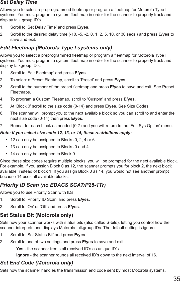 35Set Delay Time Allows you to select a preprogrammed eetmap or program a eetmap for Motorola Type I systems. You must program a system eet map in order for the scanner to properly track and display talk group ID’s. . 1.  Scroll to ‘Set Delay Time’ and press E/yes.2.  Scroll to the desired delay time (-10, -5, -2, 0, 1, 2, 5, 10, or 30 secs.) and press E/yes to save and exit.Edit Fleetmap (Motorola Type I systems only)Allows you to select a preprogrammed eetmap or program a eetmap for Motorola Type I systems. You must program a system eet map in order for the scanner to properly track and display talkgroup ID’s. 1.  Scroll to ‘Edit Fleetmap’ and press E/yes.2.  To select a Preset Fleetmap, scroll to ‘Preset’ and press E/yes. 3.  Scroll to the number of the preset eetmap and press E/yes to save and exit. See Preset Fleetmaps.4.  To program a Custom Fleetmap, scroll to ‘Custom’ and press E/yes. 5.  At ‘Block 0’ scroll to the size code (0-14) and press E/yes. See Size Codes.6.  The scanner will prompt you to the next available block so you can scroll to and enter the next size code (0-14) then press E/yes. 7.  Repeat for each block as needed (0-7) and you will return to the ‘Edit Sys Option’ menu.Note: If you select size code 12, 13, or 14, these restrictions apply:•  12 can only be assigned to Blocks 0, 2, 4 or 6.•  13 can only be assigned to Blocks 0 and 4.•  14 can only be assigned to Block 0.Since these size codes require multiple blocks, you will be prompted for the next available block. For example, if you assign Block 0 as 12, the scanner prompts you for block 2, the next block available, instead of block 1. If you assign Block 0 as 14, you would not see another prompt because 14 uses all available blocks.Priority ID Scan (no EDACS SCAT/P25-1Tr)Allows you to use Priority Scan with IDs. 1.  Scroll to ‘Priority ID Scan’ and press E/yes.2.  Scroll to ‘On’ or ‘Off’ and press E/yes.Set Status Bit (Motorola only)Sets how your scanner works with status bits (also called S-bits), letting you control how the scanner interprets and displays Motorola talkgroup IDs. The default setting is ignore. 1.  Scroll to ‘Set Status Bit’ and press E/yes.2.  Scroll to one of two settings and press E/yes to save and exit.Yes - the scanner treats all received ID’s as unique ID’s.Ignore - the scanner rounds all received ID’s down to the next interval of 16.Set End Code (Motorola only)Sets how the scanner handles the transmission end code sent by most Motorola systems. 