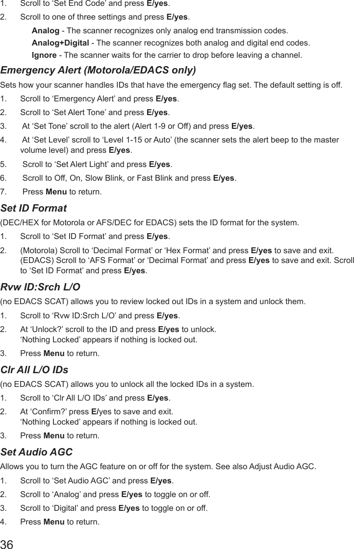 361.  Scroll to ‘Set End Code’ and press E/yes.2.  Scroll to one of three settings and press E/yes.Analog - The scanner recognizes only analog end transmission codes.Analog+Digital - The scanner recognizes both analog and digital end codes. Ignore - The scanner waits for the carrier to drop before leaving a channel. Emergency Alert (Motorola/EDACS only)Sets how your scanner handles IDs that have the emergency ag set. The default setting is off. 1.  Scroll to ‘Emergency Alert’ and press E/yes.2.  Scroll to ‘Set Alert Tone’ and press E/yes.3.   At ‘Set Tone’ scroll to the alert (Alert 1-9 or Off) and press E/yes.4.   At ‘Set Level’ scroll to ‘Level 1-15 or Auto’ (the scanner sets the alert beep to the master volume level) and press E/yes. 5.   Scroll to ‘Set Alert Light’ and press E/yes.6.   Scroll to Off, On, Slow Blink, or Fast Blink and press E/yes.7.   Press Menu to return.Set ID Format(DEC/HEX for Motorola or AFS/DEC for EDACS) sets the ID format for the system. 1.  Scroll to ‘Set ID Format’ and press E/yes.2.  (Motorola) Scroll to ‘Decimal Format’ or ‘Hex Format’ and press E/yes to save and exit. (EDACS) Scroll to ‘AFS Format’ or ‘Decimal Format’ and press E/yes to save and exit. Scroll to ‘Set ID Format’ and press E/yes.Rvw ID:Srch L/O(no EDACS SCAT) allows you to review locked out IDs in a system and unlock them. 1.  Scroll to ‘Rvw ID:Srch L/O’ and press E/yes.2.  At ‘Unlock?’ scroll to the ID and press E/yes to unlock. ‘Nothing Locked’ appears if nothing is locked out.3.  Press Menu to return. Clr All L/O IDs(no EDACS SCAT) allows you to unlock all the locked IDs in a system. 1.  Scroll to ‘Clr All L/O IDs’ and press E/yes.2.  At ‘Confirm?’ press E/yes to save and exit. ‘Nothing Locked’ appears if nothing is locked out.3.  Press Menu to return. Set Audio AGCAllows you to turn the AGC feature on or off for the system. See also Adjust Audio AGC. 1.  Scroll to ‘Set Audio AGC’ and press E/yes.2.  Scroll to ‘Analog’ and press E/yes to toggle on or off.3.  Scroll to ‘Digital’ and press E/yes to toggle on or off.4.  Press Menu to return. 