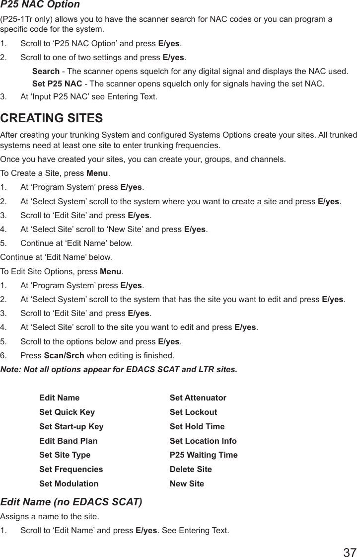 37P25 NAC Option (P25-1Tr only) allows you to have the scanner search for NAC codes or you can program a specic code for the system. 1.  Scroll to ‘P25 NAC Option’ and press E/yes.2.  Scroll to one of two settings and press E/yes.Search - The scanner opens squelch for any digital signal and displays the NAC used. Set P25 NAC - The scanner opens squelch only for signals having the set NAC.3.  At ‘Input P25 NAC’ see Entering Text.CREATING SITES  After creating your trunking System and congured Systems Options create your sites. All trunked systems need at least one site to enter trunking frequencies. Once you have created your sites, you can create your, groups, and channels.To Create a Site, press Menu. 1.  At ‘Program System’ press E/yes.2.  At ‘Select System’ scroll to the system where you want to create a site and press E/yes.3.  Scroll to ‘Edit Site’ and press E/yes.4.  At ‘Select Site’ scroll to ‘New Site’ and press E/yes.5.  Continue at ‘Edit Name’ below.Continue at ‘Edit Name’ below. To Edit Site Options, press Menu.1.  At ‘Program System’ press E/yes.2.  At ‘Select System’ scroll to the system that has the site you want to edit and press E/yes.3.  Scroll to ‘Edit Site’ and press E/yes.4.  At ‘Select Site’ scroll to the site you want to edit and press E/yes.5.  Scroll to the options below and press E/yes. 6.  Press Scan/Srch when editing is finished.Note: Not all options appear for EDACS SCAT and LTR sites.  Edit Name Set AttenuatorSet Quick Key Set LockoutSet Start-up Key Set Hold TimeEdit Band Plan Set Location InfoSet Site Type P25 Waiting TimeSet Frequencies Delete SiteSet Modulation New SiteEdit Name (no EDACS SCAT)Assigns a name to the site. 1.  Scroll to ‘Edit Name’ and press E/yes. See Entering Text.