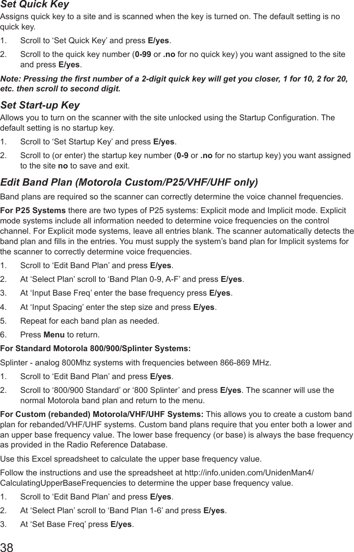 38Set Quick KeyAssigns quick key to a site and is scanned when the key is turned on. The default setting is no quick key. 1.  Scroll to ‘Set Quick Key’ and press E/yes.2.  Scroll to the quick key number (0-99 or .no for no quick key) you want assigned to the site and press E/yes.Note: Pressing the rst number of a 2-digit quick key will get you closer, 1 for 10, 2 for 20, etc. then scroll to second digit.Set Start-up KeyAllows you to turn on the scanner with the site unlocked using the Startup Conguration. The default setting is no startup key. 1.  Scroll to ‘Set Startup Key’ and press E/yes.2.  Scroll to (or enter) the startup key number (0-9 or .no for no startup key) you want assigned to the site no to save and exit.Edit Band Plan (Motorola Custom/P25/VHF/UHF only) Band plans are required so the scanner can correctly determine the voice channel frequencies. For P25 Systems there are two types of P25 systems: Explicit mode and Implicit mode. Explicit mode systems include all information needed to determine voice frequencies on the control channel. For Explicit mode systems, leave all entries blank. The scanner automatically detects the band plan and lls in the entries. You must supply the system’s band plan for Implicit systems for the scanner to correctly determine voice frequencies.1.  Scroll to ‘Edit Band Plan’ and press E/yes.2.  At ‘Select Plan’ scroll to ‘Band Plan 0-9, A-F’ and press E/yes.3.  At ‘Input Base Freq’ enter the base frequency press E/yes.4.  At ‘Input Spacing’ enter the step size and press E/yes.5.  Repeat for each band plan as needed.6.  Press Menu to return.For Standard Motorola 800/900/Splinter Systems:Splinter - analog 800Mhz systems with frequencies between 866-869 MHz. 1.  Scroll to ‘Edit Band Plan’ and press E/yes.2.  Scroll to ‘800/900 Standard’ or ‘800 Splinter’ and press E/yes. The scanner will use the normal Motorola band plan and return to the menu.For Custom (rebanded) Motorola/VHF/UHF Systems: This allows you to create a custom band plan for rebanded/VHF/UHF systems. Custom band plans require that you enter both a lower and an upper base frequency value. The lower base frequency (or base) is always the base frequency as provided in the Radio Reference Database. Use this Excel spreadsheet to calculate the upper base frequency value.Follow the instructions and use the spreadsheet at http://info.uniden.com/UnidenMan4/CalculatingUpperBaseFrequencies to determine the upper base frequency value.1.  Scroll to ‘Edit Band Plan’ and press E/yes.2.  At ‘Select Plan’ scroll to ‘Band Plan 1-6’ and press E/yes.3.  At ‘Set Base Freq’ press E/yes.