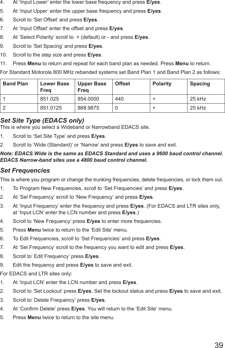 394.  At ‘Input Lower’ enter the lower base frequency and press E/yes.5.  At ‘Input Upper’ enter the upper base frequency and press E/yes.6.  Scroll to ‘Set Offset’ and press E/yes.7.  At ‘Input Offset’ enter the offset and press E/yes.8.  At ‘Select Polarity’ scroll to  + (default) or - and press E/yes.9.  Scroll to ‘Set Spacing’ and press E/yes.10.  Scroll to the step size and press E/yes.11.  Press Menu to return and repeat for each band plan as needed. Press Menu to return.   For Standard Motorola 800 MHz rebanded systems set Band Plan 1 and Band Plan 2 as follows:Band Plan Lower Base FreqUpper Base FreqOffset Polarity Spacing1 851.025 854.0000 440 + 25 kHz2 851.0125 868.9875 0 + 25 kHzSet Site Type (EDACS only) This is where you select a Wideband or Narrowband EDACS site. 1.  Scroll to ‘Set Site Type’ and press E/yes.2.  Scroll to ‘Wide (Standard)’ or ‘Narrow’ and press E/yes to save and exit.Note: EDACS Wide is the same as EDACS Standard and uses a 9600 baud control channel. EDACS Narrow-band sites use a 4800 baud control channel.Set FrequenciesThis is where you program or change the trunking frequencies, delete frequencies, or lock them out. 1.  To Program New Frequencies, scroll to ‘Set Frequencies’ and press E/yes.2.  At ‘Sel Frequency’ scroll to ‘New Frequency’ and press E/yes.3.  At ‘Input Frequency’ enter the frequency and press E/yes. (For EDACS and LTR sites only, at ‘Input LCN’ enter the LCN number and press E/yes.)4.  Scroll to ‘New Frequency’ press E/yes to enter more frequencies.   5.  Press Menu twice to return to the ‘Edit Site’ menu.6.  To Edit Frequencies, scroll to ‘Set Frequencies’ and press E/yes.7.  At ‘Sel Frequency’ scroll to the frequency you want to edit and press E/yes.8.  Scroll to’ Edit Frequency’ press E/yes. 9.  Edit the frequency and press E/yes to save and exit.For EDACS and LTR sites only:1.  At ‘Input LCN’ enter the LCN number and press E/yes.2.  Scroll to ‘Set Lockout’ press E/yes. Set the lockout status and press E/yes to save and exit.3.  Scroll to’ Delete Frequency’ press E/yes. 4.  At ‘Conrm Delete’ press E/yes. You will return to the ‘Edit Site’ menu.5.  Press Menu twice to return to the site menu.