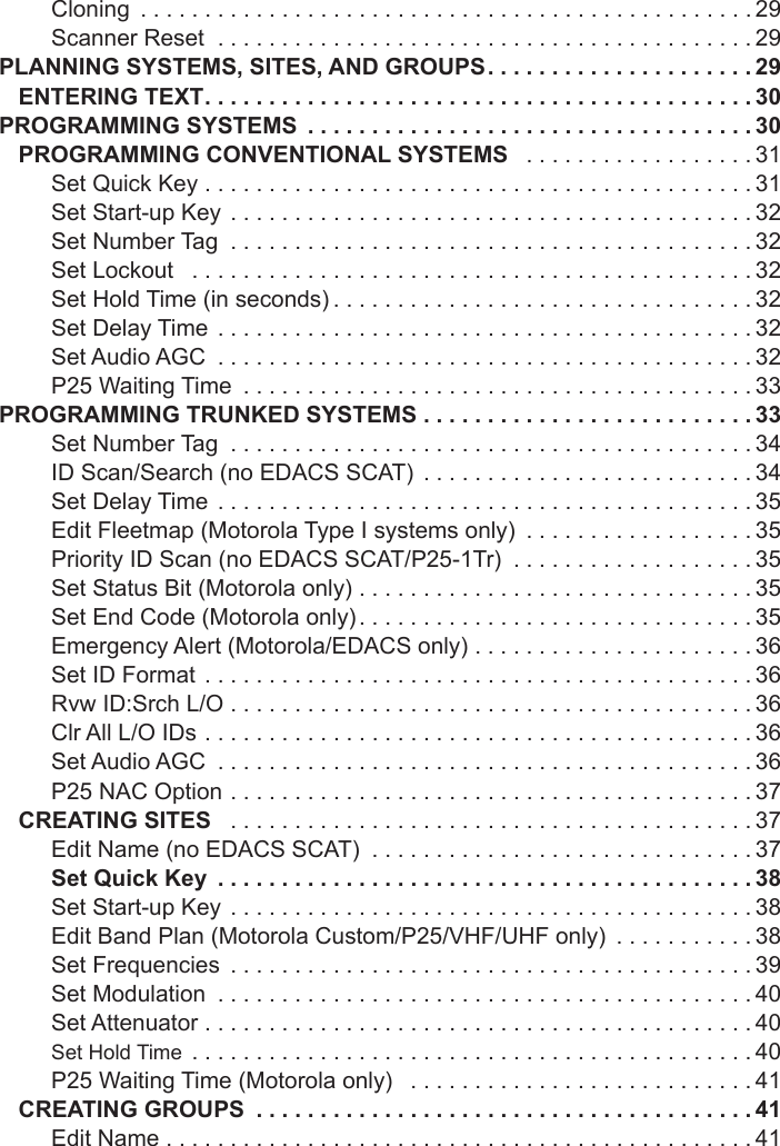 Cloning  ................................................29Scanner Reset  ..........................................29PLANNING SYSTEMS, SITES, AND GROUPS .....................29ENTERING TEXT ...........................................30PROGRAMMING SYSTEMS  ...................................30PROGRAMMING CONVENTIONAL SYSTEMS  ..................31Set Quick Key  ...........................................31Set Start-up Key  .........................................32Set Number Tag  .........................................32Set Lockout   ............................................32Set Hold Time (in seconds) .................................32Set Delay Time  ..........................................32Set Audio AGC  ..........................................32P25 Waiting Time  ........................................33PROGRAMMING TRUNKED SYSTEMS ..........................33Set Number Tag  .........................................34ID Scan/Search (no EDACS SCAT)  ..........................34Set Delay Time  ..........................................35Edit Fleetmap (Motorola Type I systems only)  ..................35Priority ID Scan (no EDACS SCAT/P25-1Tr)  ...................35Set Status Bit (Motorola only) ...............................35Set End Code (Motorola only) ...............................35Emergency Alert (Motorola/EDACS only) ......................36Set ID Format  ...........................................36Rvw ID:Srch L/O .........................................36Clr All L/O IDs ...........................................36Set Audio AGC  ..........................................36P25 NAC Option  .........................................37CREATING SITES   .........................................37Edit Name (no EDACS SCAT)  ..............................37Set Quick Key  ..........................................38Set Start-up Key  .........................................38Edit Band Plan (Motorola Custom/P25/VHF/UHF only)  ...........38Set Frequencies  .........................................39Set Modulation  ..........................................40Set Attenuator ...........................................40Set Hold Time  ............................................40P25 Waiting Time (Motorola only)   ...........................41CREATING GROUPS  .......................................41Edit Name ..............................................41