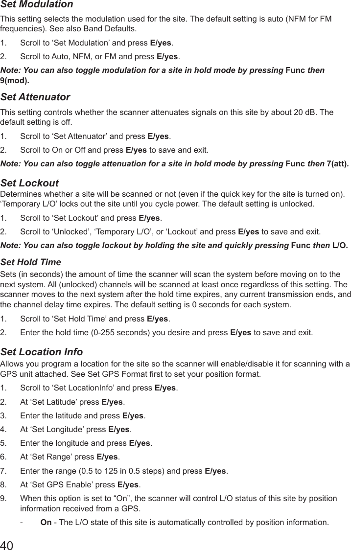 40Set ModulationThis setting selects the modulation used for the site. The default setting is auto (NFM for FM frequencies). See also Band Defaults. 1.  Scroll to ‘Set Modulation’ and press E/yes.2.  Scroll to Auto, NFM, or FM and press E/yes.Note: You can also toggle modulation for a site in hold mode by pressing Func then 9(mod).Set AttenuatorThis setting controls whether the scanner attenuates signals on this site by about 20 dB. The default setting is off. 1.  Scroll to ‘Set Attenuator’ and press E/yes.2.  Scroll to On or Off and press E/yes to save and exit.Note: You can also toggle attenuation for a site in hold mode by pressing Func then 7(att).Set Lockout  Determines whether a site will be scanned or not (even if the quick key for the site is turned on). ‘Temporary L/O’ locks out the site until you cycle power. The default setting is unlocked. 1.  Scroll to ‘Set Lockout’ and press E/yes.2.  Scroll to ‘Unlocked’, ‘Temporary L/O’, or ‘Lockout’ and press E/yes to save and exit.Note: You can also toggle lockout by holding the site and quickly pressing Func then L/O.Set Hold Time Sets (in seconds) the amount of time the scanner will scan the system before moving on to the next system. All (unlocked) channels will be scanned at least once regardless of this setting. The scanner moves to the next system after the hold time expires, any current transmission ends, and the channel delay time expires. The default setting is 0 seconds for each system. 1.  Scroll to ‘Set Hold Time’ and press E/yes.2.  Enter the hold time (0-255 seconds) you desire and press E/yes to save and exit.Set Location Info Allows you program a location for the site so the scanner will enable/disable it for scanning with a GPS unit attached. See Set GPS Format rst to set your position format. 1.  Scroll to ‘Set LocationInfo’ and press E/yes.2.  At ‘Set Latitude’ press E/yes.3.  Enter the latitude and press E/yes.4.  At ‘Set Longitude’ press E/yes.5.  Enter the longitude and press E/yes.6.  At ‘Set Range’ press E/yes.7.  Enter the range (0.5 to 125 in 0.5 steps) and press E/yes.8.  At ‘Set GPS Enable’ press E/yes.9.  When this option is set to “On”, the scanner will control L/O status of this site by position information received from a GPS. -On - The L/O state of this site is automatically controlled by position information.  