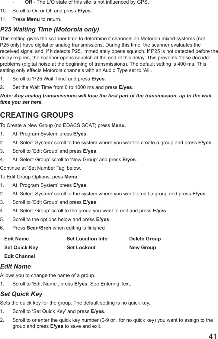 41 -Off - The L/O state of this site is not influenced by GPS.  10.  Scroll to On or Off and press E/yes.11.  Press Menu to return.P25 Waiting Time (Motorola only) This setting gives the scanner time to determine if channels on Motorola mixed systems (not P25 only) have digital or analog transmissions. During this time, the scanner evaluates the received signal and, if it detects P25, immediately opens squelch. If P25 is not detected before the delay expires, the scanner opens squelch at the end of this delay. This prevents “false decode” problems (digital noise at the beginning of transmissions). The default setting is 400 ms. This setting only effects Motorola channels with an Audio Type set to ‘All’.1.  Scroll to ‘P25 Wait Time’ and press E/yes.2.  Set the Wait Time from 0 to 1000 ms and press E/yes.Note: Any analog transmissions will lose the rst part of the transmission, up to the wait time you set here.CREATING GROUPSTo Create a New Group (no EDACS SCAT) press Menu.1.  At ‘Program System’ press E/yes.2.  At ‘Select System’ scroll to the system where you want to create a group and press E/yes.3.  Scroll to ‘Edit Group’ and press E/yes.4.  At ‘Select Group’ scroll to ‘New Group’ and press E/yes.Continue at ‘Set Number Tag’ below. To Edit Group Options, pess Menu.1.  At ‘Program System’ press E/yes.2.  At ‘Select System’ scroll to the system where you want to edit a group and press E/yes.3.  Scroll to ‘Edit Group’ and press E/yes.4.  At ‘Select Group’ scroll to the group you want to edit and press E/yes.5.  Scroll to the options below and press E/yes.6. Press Scan/Srch when editing is nishedEdit Name Set Location Info Delete GroupSet Quick Key Set Lockout New GroupEdit Channel  Edit NameAllows you to change the name of a group.1.  Scroll to ‘Edit Name’, press E/yes. See Entering Text.Set Quick KeySets the quick key for the group. The default setting is no quick key.1.  Scroll to ‘Set Quick Key’ and press E/yes.2.  Scroll to or enter the quick key number (0-9 or . for no quick key) you want to assign to the group and press E/yes to save and exit.