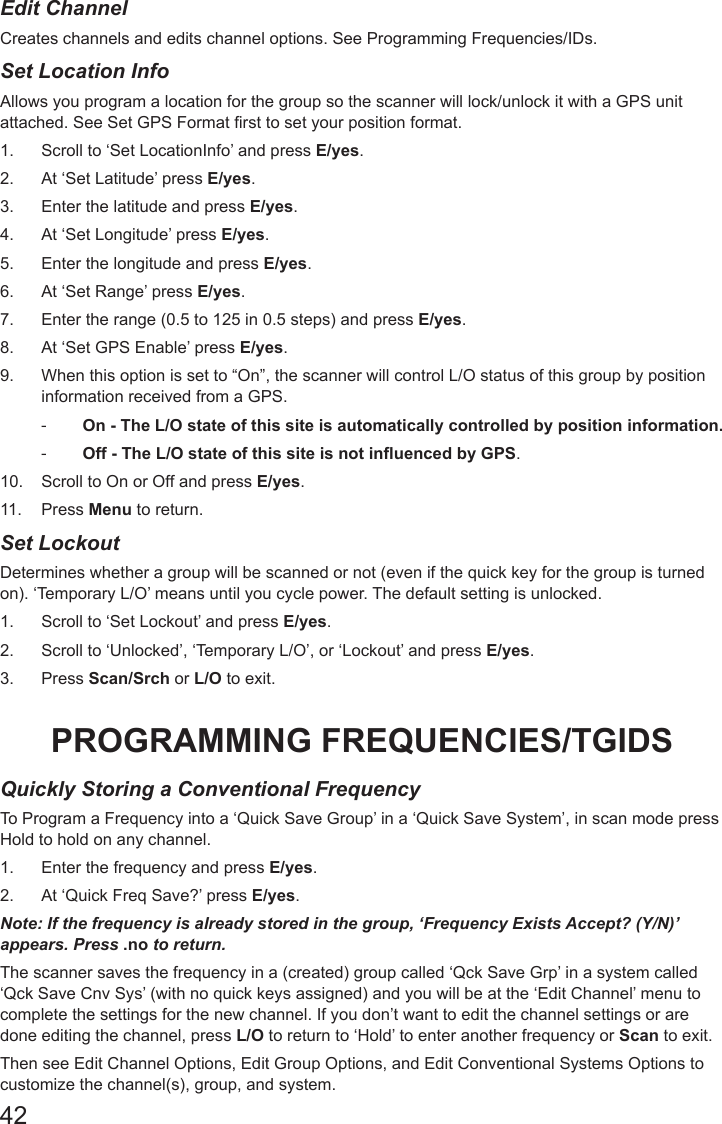 42Edit ChannelCreates channels and edits channel options. See Programming Frequencies/IDs.Set Location InfoAllows you program a location for the group so the scanner will lock/unlock it with a GPS unit attached. See Set GPS Format rst to set your position format.1.  Scroll to ‘Set LocationInfo’ and press E/yes.2.  At ‘Set Latitude’ press E/yes.3.  Enter the latitude and press E/yes.4.  At ‘Set Longitude’ press E/yes.5.  Enter the longitude and press E/yes.6.  At ‘Set Range’ press E/yes.7.  Enter the range (0.5 to 125 in 0.5 steps) and press E/yes.8.  At ‘Set GPS Enable’ press E/yes.9.  When this option is set to “On”, the scanner will control L/O status of this group by position information received from a GPS. -On - The L/O state of this site is automatically controlled by position information.   -Off - The L/O state of this site is not influenced by GPS. 10.  Scroll to On or Off and press E/yes.11.  Press Menu to return.Set LockoutDetermines whether a group will be scanned or not (even if the quick key for the group is turned on). ‘Temporary L/O’ means until you cycle power. The default setting is unlocked.1.  Scroll to ‘Set Lockout’ and press E/yes.2.  Scroll to ‘Unlocked’, ‘Temporary L/O’, or ‘Lockout’ and press E/yes.3.  Press Scan/Srch or L/O to exit.PROGRAMMING FREQUENCIES/TGIDSQuickly Storing a Conventional FrequencyTo Program a Frequency into a ‘Quick Save Group’ in a ‘Quick Save System’, in scan mode press Hold to hold on any channel.1.  Enter the frequency and press E/yes.2.  At ‘Quick Freq Save?’ press E/yes.Note: If the frequency is already stored in the group, ‘Frequency Exists Accept? (Y/N)’ appears. Press .no to return.The scanner saves the frequency in a (created) group called ‘Qck Save Grp’ in a system called ‘Qck Save Cnv Sys’ (with no quick keys assigned) and you will be at the ‘Edit Channel’ menu to complete the settings for the new channel. If you don’t want to edit the channel settings or are done editing the channel, press L/O to return to ‘Hold’ to enter another frequency or Scan to exit.Then see Edit Channel Options, Edit Group Options, and Edit Conventional Systems Options to customize the channel(s), group, and system.