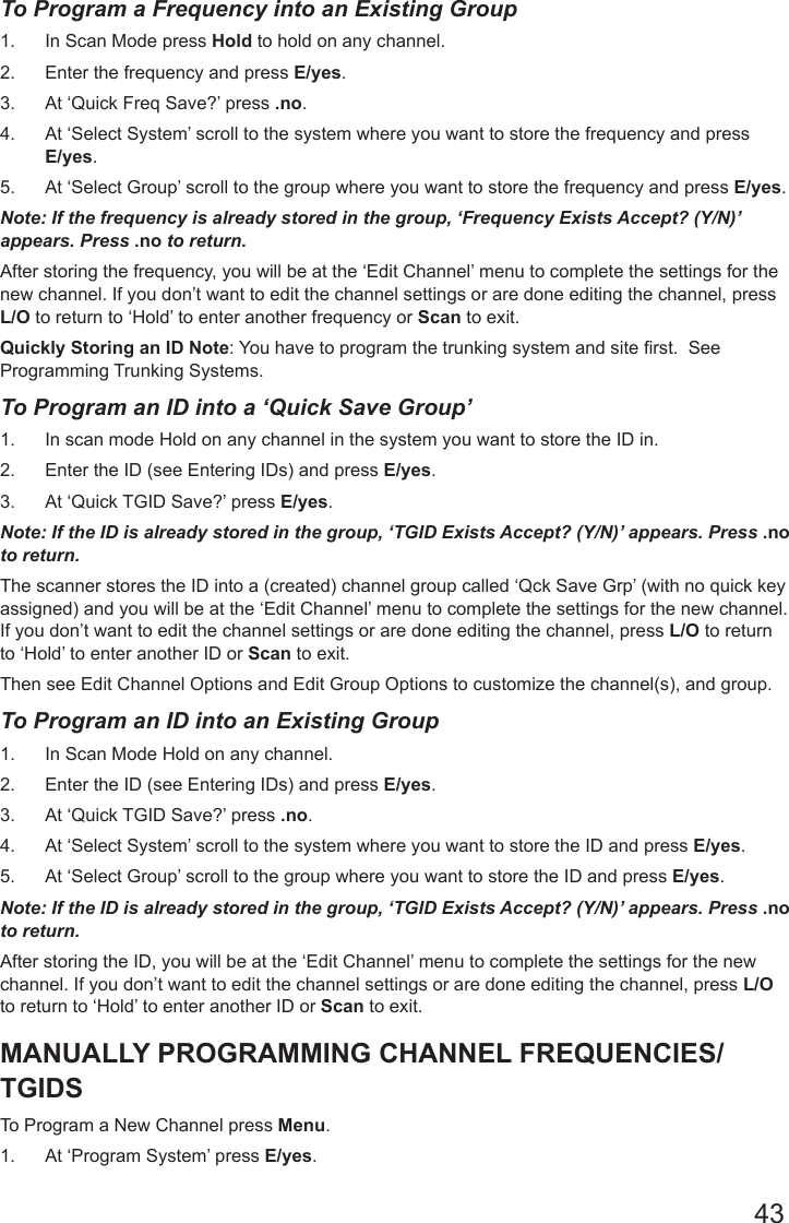 43To Program a Frequency into an Existing Group1.  In Scan Mode press Hold to hold on any channel.2.  Enter the frequency and press E/yes.3.  At ‘Quick Freq Save?’ press .no.4.  At ‘Select System’ scroll to the system where you want to store the frequency and press E/yes.5.  At ‘Select Group’ scroll to the group where you want to store the frequency and press E/yes.Note: If the frequency is already stored in the group, ‘Frequency Exists Accept? (Y/N)’ appears. Press .no to return.After storing the frequency, you will be at the ‘Edit Channel’ menu to complete the settings for the new channel. If you don’t want to edit the channel settings or are done editing the channel, press L/O to return to ‘Hold’ to enter another frequency or Scan to exit.Quickly Storing an ID Note: You have to program the trunking system and site rst.  See Programming Trunking Systems.To Program an ID into a ‘Quick Save Group’ 1.  In scan mode Hold on any channel in the system you want to store the ID in.2.  Enter the ID (see Entering IDs) and press E/yes.3.  At ‘Quick TGID Save?’ press E/yes.Note: If the ID is already stored in the group, ‘TGID Exists Accept? (Y/N)’ appears. Press .no to return.The scanner stores the ID into a (created) channel group called ‘Qck Save Grp’ (with no quick key assigned) and you will be at the ‘Edit Channel’ menu to complete the settings for the new channel. If you don’t want to edit the channel settings or are done editing the channel, press L/O to return to ‘Hold’ to enter another ID or Scan to exit.Then see Edit Channel Options and Edit Group Options to customize the channel(s), and group.To Program an ID into an Existing Group1.  In Scan Mode Hold on any channel.2.  Enter the ID (see Entering IDs) and press E/yes.3.  At ‘Quick TGID Save?’ press .no.4.  At ‘Select System’ scroll to the system where you want to store the ID and press E/yes.5.  At ‘Select Group’ scroll to the group where you want to store the ID and press E/yes.Note: If the ID is already stored in the group, ‘TGID Exists Accept? (Y/N)’ appears. Press .no to return.After storing the ID, you will be at the ‘Edit Channel’ menu to complete the settings for the new channel. If you don’t want to edit the channel settings or are done editing the channel, press L/O to return to ‘Hold’ to enter another ID or Scan to exit.MANUALLY PROGRAMMING CHANNEL FREQUENCIES/TGIDSTo Program a New Channel press Menu.1.  At ‘Program System’ press E/yes.