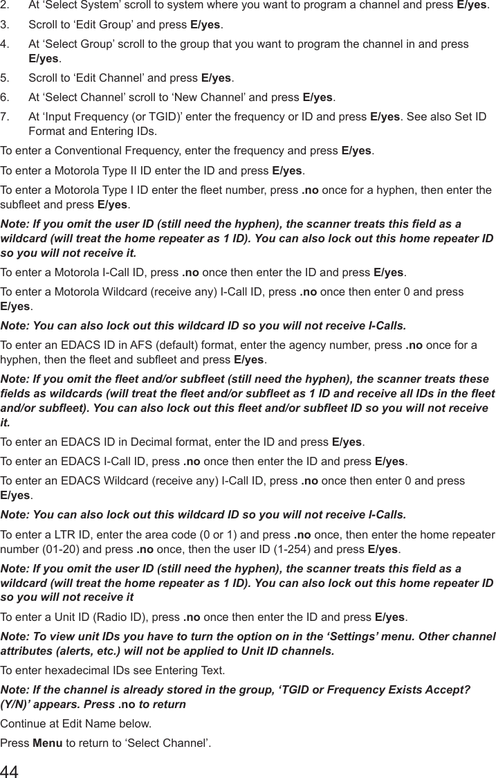 442.  At ‘Select System’ scroll to system where you want to program a channel and press E/yes.3.  Scroll to ‘Edit Group’ and press E/yes.4.  At ‘Select Group’ scroll to the group that you want to program the channel in and press E/yes.5.  Scroll to ‘Edit Channel’ and press E/yes.6.  At ‘Select Channel’ scroll to ‘New Channel’ and press E/yes.7.  At ‘Input Frequency (or TGID)’ enter the frequency or ID and press E/yes. See also Set ID Format and Entering IDs.To enter a Conventional Frequency, enter the frequency and press E/yes.To enter a Motorola Type II ID enter the ID and press E/yes.To enter a Motorola Type I ID enter the eet number, press .no once for a hyphen, then enter the subeet and press E/yes.Note: If you omit the user ID (still need the hyphen), the scanner treats this eld as a wildcard (will treat the home repeater as 1 ID). You can also lock out this home repeater ID so you will not receive it.To enter a Motorola I-Call ID, press .no once then enter the ID and press E/yes.To enter a Motorola Wildcard (receive any) I-Call ID, press .no once then enter 0 and press E/yes.Note: You can also lock out this wildcard ID so you will not receive I-Calls.To enter an EDACS ID in AFS (default) format, enter the agency number, press .no once for a hyphen, then the eet and subeet and press E/yes.Note: If you omit the eet and/or subeet (still need the hyphen), the scanner treats these elds as wildcards (will treat the eet and/or subeet as 1 ID and receive all IDs in the eet and/or subeet). You can also lock out this eet and/or subeet ID so you will not receive it.To enter an EDACS ID in Decimal format, enter the ID and press E/yes.To enter an EDACS I-Call ID, press .no once then enter the ID and press E/yes.To enter an EDACS Wildcard (receive any) I-Call ID, press .no once then enter 0 and press E/yes.Note: You can also lock out this wildcard ID so you will not receive I-Calls.To enter a LTR ID, enter the area code (0 or 1) and press .no once, then enter the home repeater number (01-20) and press .no once, then the user ID (1-254) and press E/yes.Note: If you omit the user ID (still need the hyphen), the scanner treats this eld as a wildcard (will treat the home repeater as 1 ID). You can also lock out this home repeater ID so you will not receive itTo enter a Unit ID (Radio ID), press .no once then enter the ID and press E/yes.Note: To view unit IDs you have to turn the option on in the ‘Settings’ menu. Other channel attributes (alerts, etc.) will not be applied to Unit ID channels.To enter hexadecimal IDs see Entering Text.Note: If the channel is already stored in the group, ‘TGID or Frequency Exists Accept? (Y/N)’ appears. Press .no to returnContinue at Edit Name below.Press Menu to return to ‘Select Channel’. 