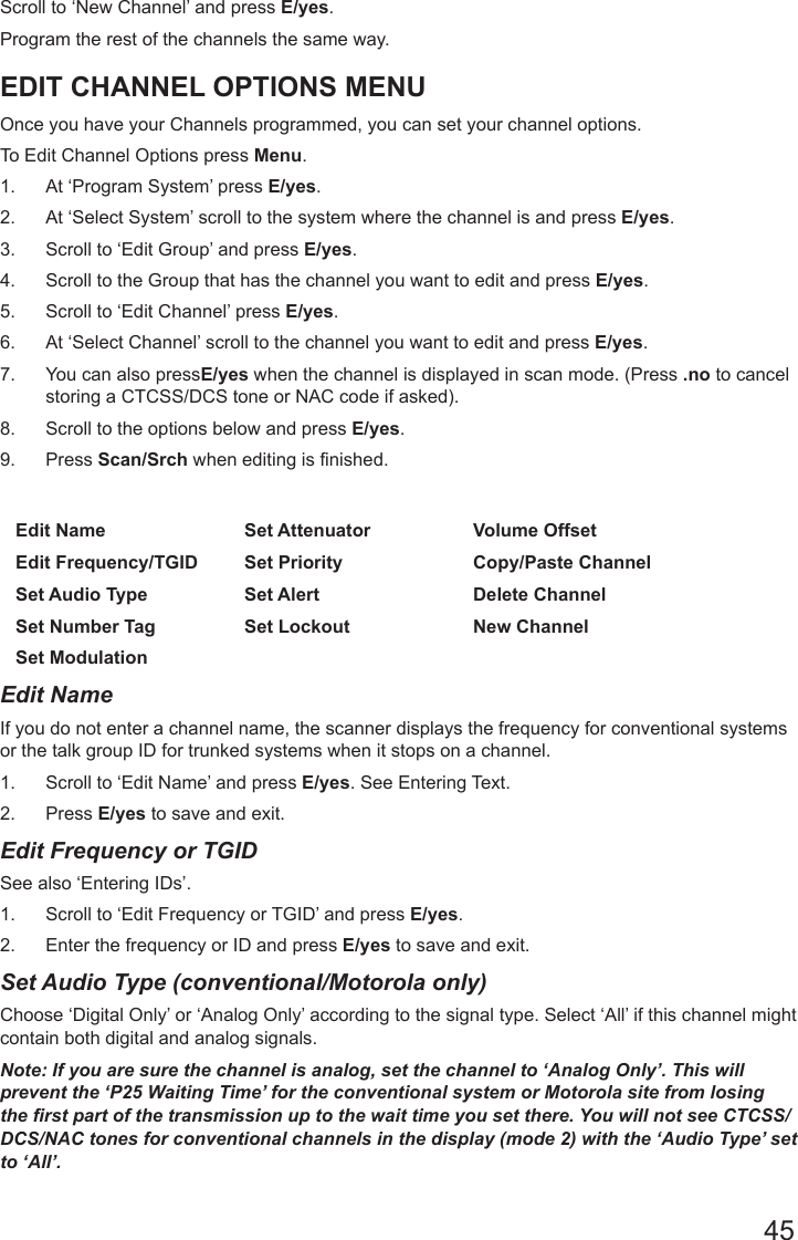 45Scroll to ‘New Channel’ and press E/yes.Program the rest of the channels the same way.EDIT CHANNEL OPTIONS MENUOnce you have your Channels programmed, you can set your channel options.To Edit Channel Options press Menu.1.  At ‘Program System’ press E/yes.2.  At ‘Select System’ scroll to the system where the channel is and press E/yes.3.  Scroll to ‘Edit Group’ and press E/yes.4.  Scroll to the Group that has the channel you want to edit and press E/yes.5.  Scroll to ‘Edit Channel’ press E/yes.6.  At ‘Select Channel’ scroll to the channel you want to edit and press E/yes.7.  You can also pressE/yes when the channel is displayed in scan mode. (Press .no to cancel storing a CTCSS/DCS tone or NAC code if asked).8.  Scroll to the options below and press E/yes. 9.  Press Scan/Srch when editing is finished.Edit Name Set Attenuator Volume OffsetEdit Frequency/TGID Set Priority Copy/Paste ChannelSet Audio Type Set Alert Delete ChannelSet Number Tag Set Lockout New ChannelSet ModulationEdit NameIf you do not enter a channel name, the scanner displays the frequency for conventional systems or the talk group ID for trunked systems when it stops on a channel.1.  Scroll to ‘Edit Name’ and press E/yes. See Entering Text.2.  Press E/yes to save and exit.Edit Frequency or TGID See also ‘Entering IDs’.1.  Scroll to ‘Edit Frequency or TGID’ and press E/yes.2.  Enter the frequency or ID and press E/yes to save and exit.Set Audio Type (conventional/Motorola only)  Choose ‘Digital Only’ or ‘Analog Only’ according to the signal type. Select ‘All’ if this channel might contain both digital and analog signals.Note: If you are sure the channel is analog, set the channel to ‘Analog Only’. This will prevent the ‘P25 Waiting Time’ for the conventional system or Motorola site from losing the rst part of the transmission up to the wait time you set there. You will not see CTCSS/DCS/NAC tones for conventional channels in the display (mode 2) with the ‘Audio Type’ set to ‘All’.
