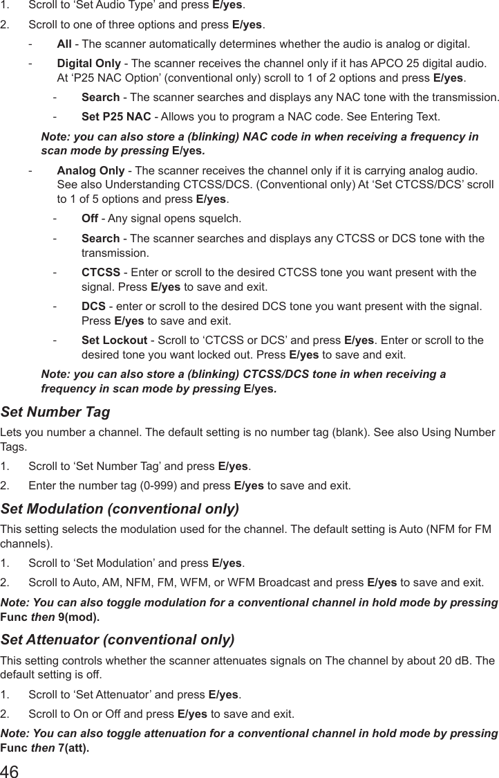 461.  Scroll to ‘Set Audio Type’ and press E/yes.2.  Scroll to one of three options and press E/yes. -All - The scanner automatically determines whether the audio is analog or digital.   -Digital Only - The scanner receives the channel only if it has APCO 25 digital audio. At ‘P25 NAC Option’ (conventional only) scroll to 1 of 2 options and press E/yes. -Search - The scanner searches and displays any NAC tone with the transmission.   -Set P25 NAC - Allows you to program a NAC code. See Entering Text.Note: you can also store a (blinking) NAC code in when receiving a frequency in scan mode by pressing E/yes. -Analog Only - The scanner receives the channel only if it is carrying analog audio. See also Understanding CTCSS/DCS. (Conventional only) At ‘Set CTCSS/DCS’ scroll to 1 of 5 options and press E/yes. -Off - Any signal opens squelch. -Search - The scanner searches and displays any CTCSS or DCS tone with the transmission. -CTCSS - Enter or scroll to the desired CTCSS tone you want present with the signal. Press E/yes to save and exit. -DCS - enter or scroll to the desired DCS tone you want present with the signal. Press E/yes to save and exit. -Set Lockout - Scroll to ‘CTCSS or DCS’ and press E/yes. Enter or scroll to the desired tone you want locked out. Press E/yes to save and exit.Note: you can also store a (blinking) CTCSS/DCS tone in when receiving a frequency in scan mode by pressing E/yes.Set Number Tag  Lets you number a channel. The default setting is no number tag (blank). See also Using Number Tags.1.  Scroll to ‘Set Number Tag’ and press E/yes.2.  Enter the number tag (0-999) and press E/yes to save and exit.Set Modulation (conventional only)   This setting selects the modulation used for the channel. The default setting is Auto (NFM for FM channels).1.  Scroll to ‘Set Modulation’ and press E/yes.2.  Scroll to Auto, AM, NFM, FM, WFM, or WFM Broadcast and press E/yes to save and exit.Note: You can also toggle modulation for a conventional channel in hold mode by pressing Func then 9(mod).Set Attenuator (conventional only)    This setting controls whether the scanner attenuates signals on The channel by about 20 dB. The default setting is off.1.  Scroll to ‘Set Attenuator’ and press E/yes.2.  Scroll to On or Off and press E/yes to save and exit.Note: You can also toggle attenuation for a conventional channel in hold mode by pressing Func then 7(att).