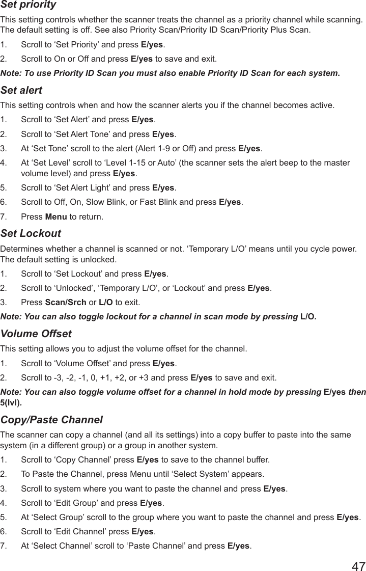 47Set priority    This setting controls whether the scanner treats the channel as a priority channel while scanning. The default setting is off. See also Priority Scan/Priority ID Scan/Priority Plus Scan.1.  Scroll to ‘Set Priority’ and press E/yes.2.  Scroll to On or Off and press E/yes to save and exit.Note: To use Priority ID Scan you must also enable Priority ID Scan for each system.Set alert    This setting controls when and how the scanner alerts you if the channel becomes active.1.  Scroll to ‘Set Alert’ and press E/yes.2.  Scroll to ‘Set Alert Tone’ and press E/yes.3.  At ‘Set Tone’ scroll to the alert (Alert 1-9 or Off) and press E/yes.4.  At ‘Set Level’ scroll to ‘Level 1-15 or Auto’ (the scanner sets the alert beep to the master volume level) and press E/yes.5.  Scroll to ‘Set Alert Light’ and press E/yes.6.  Scroll to Off, On, Slow Blink, or Fast Blink and press E/yes.7.  Press Menu to return.Set Lockout    Determines whether a channel is scanned or not. ‘Temporary L/O’ means until you cycle power. The default setting is unlocked.1.  Scroll to ‘Set Lockout’ and press E/yes.2.  Scroll to ‘Unlocked’, ‘Temporary L/O’, or ‘Lockout’ and press E/yes.3.  Press Scan/Srch or L/O to exit.Note: You can also toggle lockout for a channel in scan mode by pressing L/O.Volume Offset     This setting allows you to adjust the volume offset for the channel.1.  Scroll to ‘Volume Offset’ and press E/yes.2.  Scroll to -3, -2, -1, 0, +1, +2, or +3 and press E/yes to save and exit.Note: You can also toggle volume offset for a channel in hold mode by pressing E/yes then 5(lvl).Copy/Paste Channel      The scanner can copy a channel (and all its settings) into a copy buffer to paste into the same system (in a different group) or a group in another system.1.  Scroll to ‘Copy Channel’ press E/yes to save to the channel buffer.2.  To Paste the Channel, press Menu until ‘Select System’ appears.3.  Scroll to system where you want to paste the channel and press E/yes.4.  Scroll to ‘Edit Group’ and press E/yes.5.  At ‘Select Group’ scroll to the group where you want to paste the channel and press E/yes.6.  Scroll to ‘Edit Channel’ press E/yes.7.  At ‘Select Channel’ scroll to ‘Paste Channel’ and press E/yes.