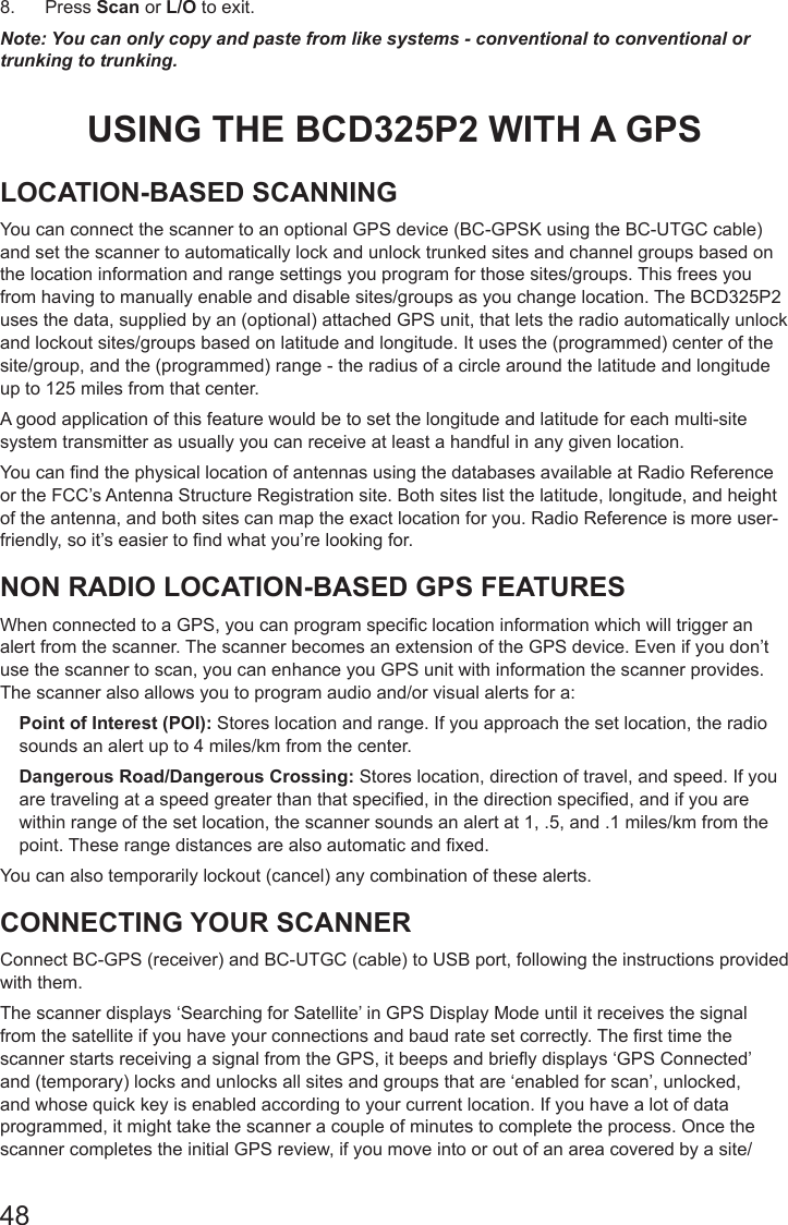 488.  Press Scan or L/O to exit.Note: You can only copy and paste from like systems - conventional to conventional or trunking to trunking.USING THE BCD325P2 WITH A GPS LOCATION-BASED SCANNINGYou can connect the scanner to an optional GPS device (BC-GPSK using the BC-UTGC cable) and set the scanner to automatically lock and unlock trunked sites and channel groups based on the location information and range settings you program for those sites/groups. This frees you from having to manually enable and disable sites/groups as you change location. The BCD325P2 uses the data, supplied by an (optional) attached GPS unit, that lets the radio automatically unlock and lockout sites/groups based on latitude and longitude. It uses the (programmed) center of the site/group, and the (programmed) range - the radius of a circle around the latitude and longitude up to 125 miles from that center.A good application of this feature would be to set the longitude and latitude for each multi-site system transmitter as usually you can receive at least a handful in any given location. You can nd the physical location of antennas using the databases available at Radio Reference or the FCC’s Antenna Structure Registration site. Both sites list the latitude, longitude, and height of the antenna, and both sites can map the exact location for you. Radio Reference is more user-friendly, so it’s easier to nd what you’re looking for.NON RADIO LOCATION-BASED GPS FEATURESWhen connected to a GPS, you can program specic location information which will trigger an alert from the scanner. The scanner becomes an extension of the GPS device. Even if you don’t use the scanner to scan, you can enhance you GPS unit with information the scanner provides. The scanner also allows you to program audio and/or visual alerts for a:Point of Interest (POI): Stores location and range. If you approach the set location, the radio sounds an alert up to 4 miles/km from the center.Dangerous Road/Dangerous Crossing: Stores location, direction of travel, and speed. If you are traveling at a speed greater than that specied, in the direction specied, and if you are within range of the set location, the scanner sounds an alert at 1, .5, and .1 miles/km from the point. These range distances are also automatic and xed.You can also temporarily lockout (cancel) any combination of these alerts.CONNECTING YOUR SCANNERConnect BC-GPS (receiver) and BC-UTGC (cable) to USB port, following the instructions provided with them.The scanner displays ‘Searching for Satellite’ in GPS Display Mode until it receives the signal from the satellite if you have your connections and baud rate set correctly. The rst time the scanner starts receiving a signal from the GPS, it beeps and briey displays ‘GPS Connected’ and (temporary) locks and unlocks all sites and groups that are ‘enabled for scan’, unlocked, and whose quick key is enabled according to your current location. If you have a lot of data programmed, it might take the scanner a couple of minutes to complete the process. Once the scanner completes the initial GPS review, if you move into or out of an area covered by a site/