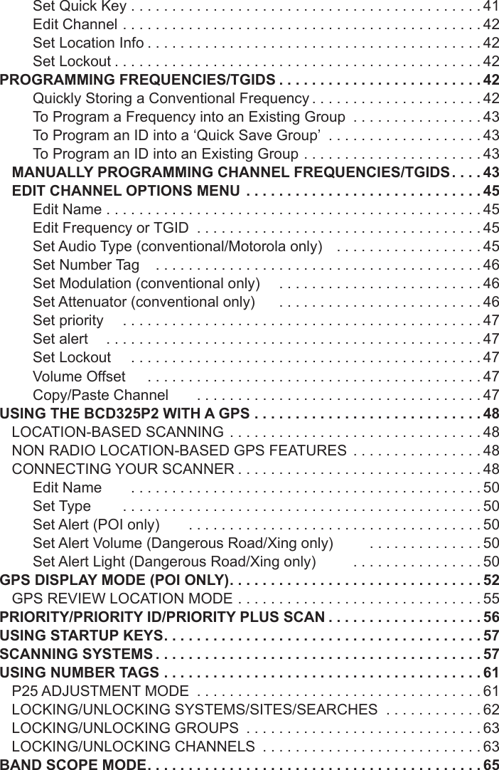 Set Quick Key ...........................................41Edit Channel ............................................42Set Location Info .........................................42Set Lockout .............................................42PROGRAMMING FREQUENCIES/TGIDS .........................42Quickly Storing a Conventional Frequency .....................42To Program a Frequency into an Existing Group  ................43To Program an ID into a ‘Quick Save Group’  ...................43To Program an ID into an Existing Group ......................43MANUALLY PROGRAMMING CHANNEL FREQUENCIES/TGIDS ....43EDIT CHANNEL OPTIONS MENU .............................45Edit Name ..............................................45Edit Frequency or TGID  ...................................45Set Audio Type (conventional/Motorola only)    ..................45Set Number Tag    ........................................46Set Modulation (conventional only)     .........................46Set Attenuator (conventional only)      .........................46Set priority     ............................................47Set alert     ..............................................47Set Lockout     ...........................................47Volume Offset      .........................................47Copy/Paste Channel       ...................................47USING THE BCD325P2 WITH A GPS  ............................48LOCATION-BASED SCANNING  ...............................48NON RADIO LOCATION-BASED GPS FEATURES  ................48CONNECTING YOUR SCANNER ..............................48Edit Name       ...........................................50Set Type        ............................................50Set Alert (POI only)        ....................................50Set Alert Volume (Dangerous Road/Xing only)         ..............50Set Alert Light (Dangerous Road/Xing only)         ................50GPS DISPLAY MODE (POI ONLY) ...............................52GPS REVIEW LOCATION MODE ..............................55PRIORITY/PRIORITY ID/PRIORITY PLUS SCAN ...................56USING STARTUP KEYS .......................................57SCANNING SYSTEMS ........................................57USING NUMBER TAGS .......................................61P25 ADJUSTMENT MODE  ...................................61LOCKING/UNLOCKING SYSTEMS/SITES/SEARCHES  ............62LOCKING/UNLOCKING GROUPS  .............................63LOCKING/UNLOCKING CHANNELS  ...........................63BAND SCOPE MODE .........................................65