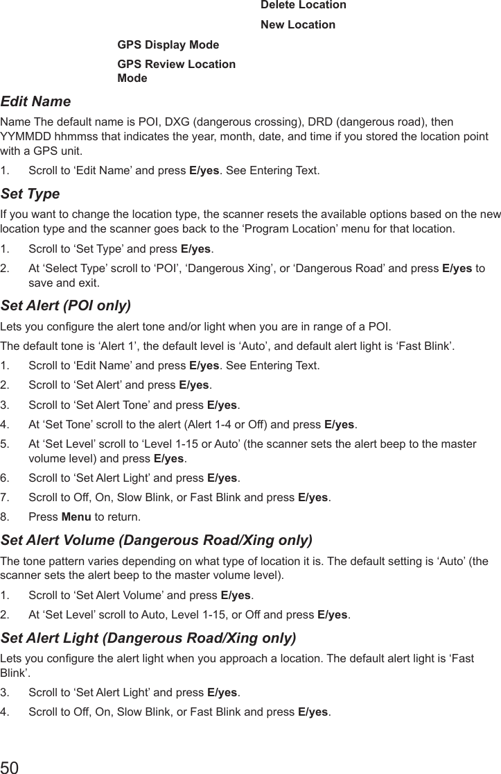 50Delete LocationNew LocationGPS Display ModeGPS Review Location ModeEdit Name      Name The default name is POI, DXG (dangerous crossing), DRD (dangerous road), then YYMMDD hhmmss that indicates the year, month, date, and time if you stored the location point with a GPS unit.1.  Scroll to ‘Edit Name’ and press E/yes. See Entering Text.Set Type      If you want to change the location type, the scanner resets the available options based on the new location type and the scanner goes back to the ‘Program Location’ menu for that location.1.  Scroll to ‘Set Type’ and press E/yes.2.  At ‘Select Type’ scroll to ‘POI’, ‘Dangerous Xing’, or ‘Dangerous Road’ and press E/yes to save and exit.Set Alert (POI only)       Lets you congure the alert tone and/or light when you are in range of a POI.The default tone is ‘Alert 1’, the default level is ‘Auto’, and default alert light is ‘Fast Blink’.1.  Scroll to ‘Edit Name’ and press E/yes. See Entering Text.2.  Scroll to ‘Set Alert’ and press E/yes.3.  Scroll to ‘Set Alert Tone’ and press E/yes.4.  At ‘Set Tone’ scroll to the alert (Alert 1-4 or Off) and press E/yes.5.  At ‘Set Level’ scroll to ‘Level 1-15 or Auto’ (the scanner sets the alert beep to the master volume level) and press E/yes. 6.  Scroll to ‘Set Alert Light’ and press E/yes.7.  Scroll to Off, On, Slow Blink, or Fast Blink and press E/yes.8.  Press Menu to return.Set Alert Volume (Dangerous Road/Xing only)        The tone pattern varies depending on what type of location it is. The default setting is ‘Auto’ (the scanner sets the alert beep to the master volume level). 1.  Scroll to ‘Set Alert Volume’ and press E/yes. 2.  At ‘Set Level’ scroll to Auto, Level 1-15, or Off and press E/yes.Set Alert Light (Dangerous Road/Xing only)        Lets you congure the alert light when you approach a location. The default alert light is ‘Fast Blink’. 3.  Scroll to ‘Set Alert Light’ and press E/yes.4.  Scroll to Off, On, Slow Blink, or Fast Blink and press E/yes.
