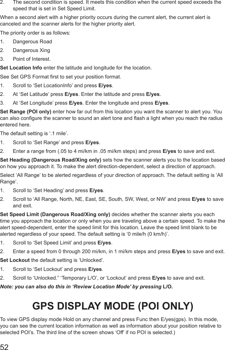 522.  The second condition is speed. It meets this condition when the current speed exceeds the speed that is set in Set Speed Limit.When a second alert with a higher priority occurs during the current alert, the current alert is canceled and the scanner alerts for the higher priority alert. The priority order is as follows:1.  Dangerous Road 2.  Dangerous Xing 3.  Point of Interest. Set Location Info enter the latitude and longitude for the location. See Set GPS Format rst to set your position format.1.  Scroll to ‘Set LocationInfo’ and press E/yes.2.  At ‘Set Latitude’ press E/yes. Enter the latitude and press E/yes.3.  At ‘Set Longitude’ press E/yes. Enter the longitude and press E/yes.Set Range (POI only) enter how far out from this location you want the scanner to alert you. You can also congure the scanner to sound an alert tone and ash a light when you reach the radius entered here. The default setting is ‘.1 mile’.1.  Scroll to ‘Set Range’ and press E/yes.2.  Enter a range from (.05 to 4 mi/km in .05 mi/km steps) and press E/yes to save and exit.Set Heading (Dangerous Road/Xing only) sets how the scanner alerts you to the location based on how you approach it. To make the alert direction-dependent, select a direction of approach. Select ‘All Range’ to be alerted regardless of your direction of approach. The default setting is ‘All Range’.1.  Scroll to ‘Set Heading’ and press E/yes.2.  Scroll to ‘All Range, North, NE, East, SE, South, SW, West, or NW’ and press E/yes to save and exit.Set Speed Limit (Dangerous Road/Xing only) decides whether the scanner alerts you each time you approach the location or only when you are traveling above a certain speed. To make the alert speed-dependent, enter the speed limit for this location. Leave the speed limit blank to be alerted regardless of your speed. The default setting is ‘0 mile/h (0 km/h)’. 1.  Scroll to ‘Set Speed Limit’ and press E/yes.2.  Enter a speed from 0 through 200 mi/km, in 1 mi/km steps and press E/yes to save and exit.Set Lockout the default setting is ‘Unlocked’.1.  Scroll to ‘Set Lockout’ and press E/yes.2.  Scroll to ‘Unlocked.” ‘Temporary L/O’, or ‘Lockout’ and press E/yes to save and exit.Note: you can also do this in ‘Review Location Mode’ by pressing L/O.GPS DISPLAY MODE (POI ONLY)To view GPS display mode Hold on any channel and press Func then E/yes(gps). In this mode, you can see the current location information as well as information about your position relative to selected POI’s. The third line of the screen shows ‘Off’ if no POI is selected.)