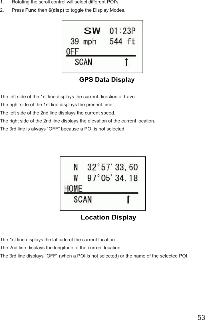 531.  Rotating the scroll control will select different POI’s.2.  Press Func then 6(disp) to toggle the Display Modes.The left side of the 1st line displays the current direction of travel. The right side of the 1st line displays the present time. The left side of the 2nd line displays the current speed. The right side of the 2nd line displays the elevation of the current location. The 3rd line is always “OFF” because a POI is not selected.The 1st line displays the latitude of the current location.The 2nd line displays the longitude of the current location.The 3rd line displays “OFF” (when a POI is not selected) or the name of the selected POI.