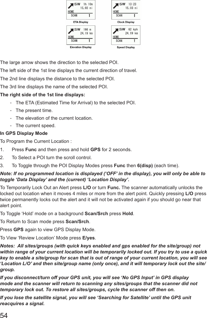 54The large arrow shows the direction to the selected POI.The left side of the 1st line displays the current direction of travel.The 2nd line displays the distance to the selected POI.The 3rd line displays the name of the selected POI.The right side of the 1st line displays: -   The ETA (Estimated Time for Arrival) to the selected POI.  -   The present time.  -   The elevation of the current location.  -   The current speed.In GPS Display Mode To Program the Current Location :1.  Press Func and then press and hold GPS for 2 seconds.2.  To Select a POI turn the scroll control.3.  To Toggle through the POI Display Modes press Func then 6(disp) (each time).Note: If no programmed location is displayed (‘OFF’ in the display), you will only be able to toggle ‘Data Display’ and the (current) ‘Location Display’.To Temporarily Lock Out an Alert press L/O or turn Func. The scanner automatically unlocks the locked out location when it moves 4 miles or more from the alert point. Quickly pressing L/O press twice permanently locks out the alert and it will not be activated again if you should go near that alert point.To Toggle ‘Hold’ mode on a background Scan/Srch press Hold.To Return to Scan mode press Scan/Srch. Press GPS again to view GPS Display Mode.To View ‘Review Location’ Mode press E/yes.Notes:  All sites/groups (with quick keys enabled and gps enabled for the site/group) not within range of your current location will be temporarily locked out. If you try to use a quick key to enable a site/group for scan that is out of range of your current location, you will see ‘Location L/O’ and then site/group name (only once), and it will temporary lock out the site/group.If you disconnect/turn off your GPS unit, you will see ‘No GPS Input’ in GPS display mode and the scanner will return to scanning any sites/groups that the scanner did not temporary lock out. To restore all sites/groups, cycle the scanner off then on.If you lose the satellite signal, you will see ‘Searching for Satellite’ until the GPS unit reacquires a signal.