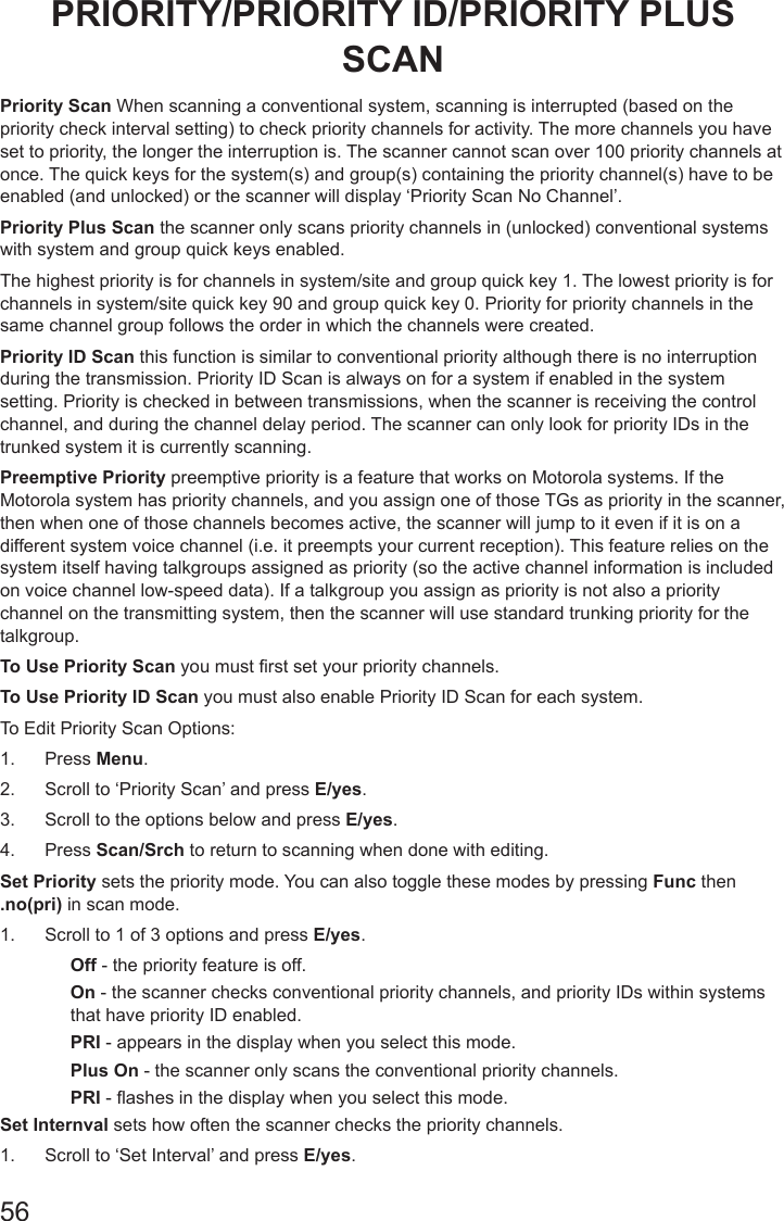 56PRIORITY/PRIORITY ID/PRIORITY PLUS SCANPriority Scan When scanning a conventional system, scanning is interrupted (based on the priority check interval setting) to check priority channels for activity. The more channels you have set to priority, the longer the interruption is. The scanner cannot scan over 100 priority channels at once. The quick keys for the system(s) and group(s) containing the priority channel(s) have to be enabled (and unlocked) or the scanner will display ‘Priority Scan No Channel’.Priority Plus Scan the scanner only scans priority channels in (unlocked) conventional systems with system and group quick keys enabled.The highest priority is for channels in system/site and group quick key 1. The lowest priority is for channels in system/site quick key 90 and group quick key 0. Priority for priority channels in the same channel group follows the order in which the channels were created.Priority ID Scan this function is similar to conventional priority although there is no interruption during the transmission. Priority ID Scan is always on for a system if enabled in the system setting. Priority is checked in between transmissions, when the scanner is receiving the control channel, and during the channel delay period. The scanner can only look for priority IDs in the trunked system it is currently scanning. Preemptive Priority preemptive priority is a feature that works on Motorola systems. If the Motorola system has priority channels, and you assign one of those TGs as priority in the scanner, then when one of those channels becomes active, the scanner will jump to it even if it is on a different system voice channel (i.e. it preempts your current reception). This feature relies on the system itself having talkgroups assigned as priority (so the active channel information is included on voice channel low-speed data). If a talkgroup you assign as priority is not also a priority channel on the transmitting system, then the scanner will use standard trunking priority for the talkgroup. To Use Priority Scan you must rst set your priority channels.To Use Priority ID Scan you must also enable Priority ID Scan for each system. To Edit Priority Scan Options:1.  Press Menu.2.  Scroll to ‘Priority Scan’ and press E/yes.3.  Scroll to the options below and press E/yes. 4.  Press Scan/Srch to return to scanning when done with editing.Set Priority sets the priority mode. You can also toggle these modes by pressing Func then .no(pri) in scan mode. 1.  Scroll to 1 of 3 options and press E/yes.Off - the priority feature is off.On - the scanner checks conventional priority channels, and priority IDs within systems that have priority ID enabled. PRI - appears in the display when you select this mode.Plus On - the scanner only scans the conventional priority channels. PRI - ashes in the display when you select this mode.Set Internval sets how often the scanner checks the priority channels. 1.  Scroll to ‘Set Interval’ and press E/yes.