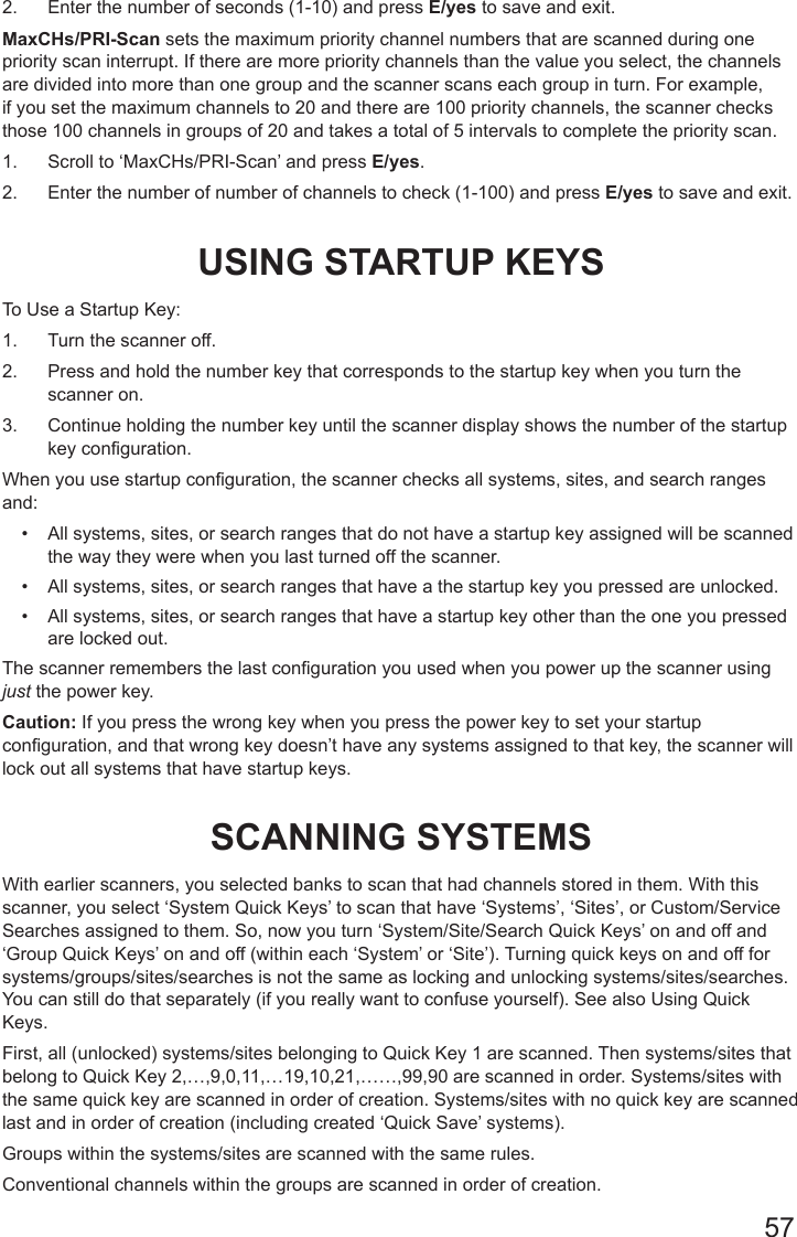 572.  Enter the number of seconds (1-10) and press E/yes to save and exit.MaxCHs/PRI-Scan sets the maximum priority channel numbers that are scanned during one priority scan interrupt. If there are more priority channels than the value you select, the channels are divided into more than one group and the scanner scans each group in turn. For example, if you set the maximum channels to 20 and there are 100 priority channels, the scanner checks those 100 channels in groups of 20 and takes a total of 5 intervals to complete the priority scan.1.  Scroll to ‘MaxCHs/PRI-Scan’ and press E/yes.2.  Enter the number of number of channels to check (1-100) and press E/yes to save and exit.USING STARTUP KEYSTo Use a Startup Key:1.  Turn the scanner off.2.  Press and hold the number key that corresponds to the startup key when you turn the scanner on.3.  Continue holding the number key until the scanner display shows the number of the startup key configuration.When you use startup conguration, the scanner checks all systems, sites, and search ranges and: •  All systems, sites, or search ranges that do not have a startup key assigned will be scanned the way they were when you last turned off the scanner.•  All systems, sites, or search ranges that have a the startup key you pressed are unlocked.•  All systems, sites, or search ranges that have a startup key other than the one you pressed are locked out.The scanner remembers the last conguration you used when you power up the scanner using just the power key.Caution: If you press the wrong key when you press the power key to set your startup conguration, and that wrong key doesn’t have any systems assigned to that key, the scanner will lock out all systems that have startup keys.SCANNING SYSTEMSWith earlier scanners, you selected banks to scan that had channels stored in them. With this scanner, you select ‘System Quick Keys’ to scan that have ‘Systems’, ‘Sites’, or Custom/Service Searches assigned to them. So, now you turn ‘System/Site/Search Quick Keys’ on and off and ‘Group Quick Keys’ on and off (within each ‘System’ or ‘Site’). Turning quick keys on and off for systems/groups/sites/searches is not the same as locking and unlocking systems/sites/searches. You can still do that separately (if you really want to confuse yourself). See also Using Quick Keys. First, all (unlocked) systems/sites belonging to Quick Key 1 are scanned. Then systems/sites that belong to Quick Key 2,…,9,0,11,…19,10,21,……,99,90 are scanned in order. Systems/sites with the same quick key are scanned in order of creation. Systems/sites with no quick key are scanned last and in order of creation (including created ‘Quick Save’ systems). Groups within the systems/sites are scanned with the same rules. Conventional channels within the groups are scanned in order of creation. 