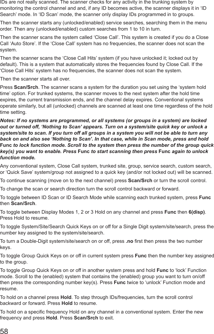 58IDs are not really scanned. The scanner checks for any activity in the trunking system by monitoring the control channel and and, if any ID becomes active, the scanner displays it in ‘ID Search’ mode. In ‘ID Scan’ mode, the scanner only display IDs programmed in to groups.Then the scanner starts any (unlocked/enabled) service searches, searching them in the menu order. Then any (unlocked/enabled) custom searches from 1 to 10 in turn.Then the scanner scans the system called ‘Close Call’. This system is created if you do a Close Call ‘Auto Store’. If the ‘Close Call’ system has no frequencies, the scanner does not scan the system.Then the scanner scans the ‘Close Call Hits’ system (if you have unlocked it; locked out by default). This is a system that automatically stores the frequencies found by Close Call. If the ‘Close Call Hits’ system has no frequencies, the scanner does not scan the system.Then the scanner starts all over.Press Scan/Srch. The scanner scans a system for the duration you set using the ‘system hold time’ option. For trunked systems, the scanner moves to the next system after the hold time expires, the current transmission ends, and the channel delay expires. Conventional systems operate similarly, but all (unlocked) channels are scanned at least one time regardless of the hold time setting.Notes: If no systems are programmed, or all systems (or groups in a system) are locked out or turned off, ‘Nothing to Scan’ appears. Turn on a system/site quick key or unlock a system/site to scan. If you turn off all groups in a system you will not be able to turn any back on and also see ‘Nothing to Scan’. In that case, while in Scan mode, press and hold Func to lock function mode. Scroll to the system then press the number of the group quick key(s) you want to enable. Press Func to start scanning then press Func again to unlock function mode.Any conventional system, Close Call system, trunked site, group, service search, custom search, or ‘Quick Save’ system/group not assigned to a quick key (and/or not locked out) will be scanned. To continue scanning (move on to the next channel) press Scan/Srch or turn the scroll control.To change the scan or search direction turn the scroll control backward or forward.To toggle between ID Scan or ID Search Mode while scanning each trunked system, press Func   then Scan/Srch.To toggle between Display Modes 1, 2 or 3 Hold on any channel and press Func then 6(disp). Press Hold to resume.To toggle System/Site/Search Quick Keys on or off for a Single Digit system/site/search, press the number key assigned to the system/site/search.To turn a Double-Digit system/site/search on or off, press .no rst then press the two number keys. To toggle Group Quick Keys on or off in current system press Func then the number key assigned to the group.To toggle Group Quick Keys on or off in another system press and hold Func to ‘lock’ Function mode. Scroll to the (enabled) system that contains the (enabled) group you want to turn on/off then press the corresponding number key(s). Press Func twice to ‘unlock’ Function mode and resume.To hold on a channel press Hold. To step through IDs/frequencies, turn the scroll control backward or forward. Press Hold to resume.To hold on a specic frequency Hold on any channel in a conventional system. Enter the new frequency and press Hold. Press Scan/Srch to exit.