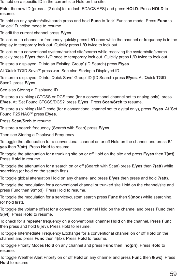 59To hold on a specic ID in the current site Hold on the site. Enter the new ID (press .. [2 dots] for a dash-EDACS AFS) and press HOLD. Press HOLD to resume.To hold on any system/site/search press and hold Func to ‘lock’ Function mode. Press Func to ‘unlock’ Function mode to resume.To edit the current channel press E/yes.To lock out a channel or frequency quickly press L/O once while the channel or frequency is in the display to temporary lock out. Quickly press L/O twice to lock out.To lock out a conventional system/trunked site/search while receiving the system/site/search quickly press E/yes then L/O once to temporary lock out. Quickly press L/O twice to lock out.To store a displayed ID into an Existing Group’ (ID Search) press E/yes. At ‘Quick TGID Save?’ press .no. See also Storing a Displayed ID.To store a displayed ID into ‘Quick Save’ Group’ ID (ID Search) press E/yes. At ‘Quick TGID Save?’ press E/yes. See also Storing a Displayed ID.To store a (blinking) CTCSS or DCS tone (for a conventional channel set to analog only), press E/yes. At ‘Set Found CTCSS/DCS?’ press E/yes. Press Scan/Srch to resume.To store a (blinking) NAC code (for a conventional channel set to digital only), press E/yes. At ‘Set Found P25 NAC?’ press E/yes. Press Scan/Srch to resume.To store a search frequency (Search with Scan) press E/yes. Then see Storing a Displayed Frequency.To toggle the attenuation for a conventional channel on or off Hold on the channel and press E/yes then 7(att). Press Hold to resume.To toggle the attenuation for a trunking site on or off Hold on the site and press E/yes then 7(att). Press Hold to resume.To toggle the attenuation for a search on or off (Search with Scan) press E/yes then 7(att) while searching (or hold on the search rst).To toggle global attenuation Hold on any channel and press E/yes then press and hold 7(att).To toggle the modulation for a conventional channel or trunked site Hold on the channel/site and press Func then 9(mod). Press Hold to resume.To toggle the modulation for a service/custom search press Func then 9(mod) while searching. (or hold rst).To toggle the volume offset for a conventional channel Hold on the channel and press Func then 5(lvl). Press Hold to resume.To check for a repeater frequency on a conventional channel Hold on the channel. Press Func then press and hold 8(rev). Press Hold to resume.To toggle Intermediate Frequency Exchange for a conventional channel on or off Hold on the channel and press Func then 4(ifx). Press Hold to resume.To toggle Priority Modes Hold on any channel and press Func then .no(pri). Press Hold to resume.To toggle Weather Alert Priority on or off Hold on any channel and press Func then 0(wx). Press Hold to resume.