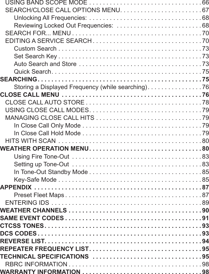 USING BAND SCOPE MODE .................................66SEARCH/CLOSE CALL OPTIONS MENU ........................67Unlocking All Frequencies: .................................68Reviewing Locked Out Frequencies:  .........................68SEARCH FOR... MENU ......................................70EDITING A SERVICE SEARCH ................................70Custom Search ..........................................73Set Search Key ..........................................73Auto Search and Store  ....................................73Quick Search ............................................75SEARCHING ................................................75Storing a Displayed Frequency (while searching) ................76CLOSE CALL MENU .........................................76CLOSE CALL AUTO STORE ..................................78USING CLOSE CALL MODES .................................79MANAGING CLOSE CALL HITS ...............................79In Close Call Only Mode  ...................................79In Close Call Hold Mode ...................................79HITS WITH SCAN  ..........................................80WEATHER OPERATION MENU .................................80Using Fire Tone-Out  ......................................83Setting up Tone-Out  ......................................83In Tone-Out Standby Mode .................................85Key-Safe Mode ..........................................85APPENDIX  .................................................87Preset Fleet Maps ........................................87ENTERING IDS ............................................89WEATHER CHANNELS .......................................90SAME EVENT CODES ........................................91CTCSS TONES ..............................................93DCS CODES ................................................93REVERSE LIST. . . . . . . . . . . . . . . . . . . . . . . . . . . . . . . . . . . . . . . . . . . . . . 94REPEATER FREQUENCY LIST .................................95TECHNICAL SPECIFICATIONS  ................................95RBRC INFORMATION .......................................98WARRANTY INFORMATION ...................................98