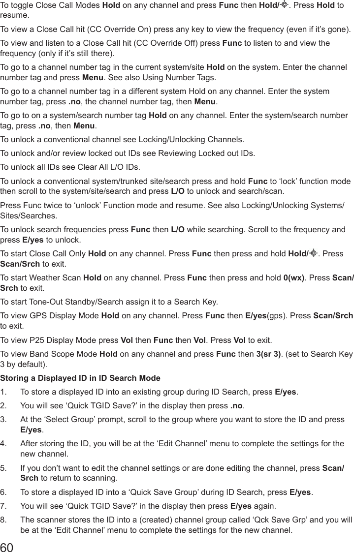 60To toggle Close Call Modes Hold on any channel and press Func then Hold/ . Press Hold to resume.To view a Close Call hit (CC Override On) press any key to view the frequency (even if it’s gone). To view and listen to a Close Call hit (CC Override Off) press Func to listen to and view the frequency (only if it’s still there).To go to a channel number tag in the current system/site Hold on the system. Enter the channel number tag and press Menu. See also Using Number Tags.To go to a channel number tag in a different system Hold on any channel. Enter the system number tag, press .no, the channel number tag, then Menu.To go to on a system/search number tag Hold on any channel. Enter the system/search number tag, press .no, then Menu.To unlock a conventional channel see Locking/Unlocking Channels.To unlock and/or review locked out IDs see Reviewing Locked out IDs.To unlock all IDs see Clear All L/O IDs.To unlock a conventional system/trunked site/search press and hold Func to ‘lock’ function mode then scroll to the system/site/search and press L/O to unlock and search/scan.Press Func twice to ‘unlock’ Function mode and resume. See also Locking/Unlocking Systems/Sites/Searches.To unlock search frequencies press Func then L/O while searching. Scroll to the frequency and press E/yes to unlock.To start Close Call Only Hold on any channel. Press Func then press and hold Hold/ . Press Scan/Srch to exit.To start Weather Scan Hold on any channel. Press Func then press and hold 0(wx). Press Scan/Srch to exit.To start Tone-Out Standby/Search assign it to a Search Key.To view GPS Display Mode Hold on any channel. Press Func then E/yes(gps). Press Scan/Srch to exit.To view P25 Display Mode press Vol then Func then Vol. Press Vol to exit.To view Band Scope Mode Hold on any channel and press Func then 3(sr 3). (set to Search Key 3 by default).Storing a Displayed ID in ID Search Mode1.  To store a displayed ID into an existing group during ID Search, press E/yes.2.  You will see ‘Quick TGID Save?’ in the display then press .no.3.  At the ‘Select Group’ prompt, scroll to the group where you want to store the ID and press E/yes.4.  After storing the ID, you will be at the ‘Edit Channel’ menu to complete the settings for the new channel.5.  If you don’t want to edit the channel settings or are done editing the channel, press Scan/Srch to return to scanning.6.  To store a displayed ID into a ‘Quick Save Group’ during ID Search, press E/yes.7.  You will see ‘Quick TGID Save?’ in the display then press E/yes again.8.  The scanner stores the ID into a (created) channel group called ‘Qck Save Grp’ and you will be at the ‘Edit Channel’ menu to complete the settings for the new channel.