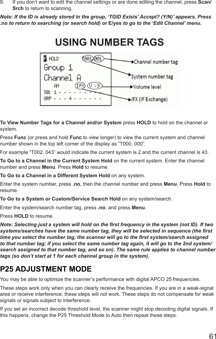 619.  If you don’t want to edit the channel settings or are done editing the channel, press Scan/Srch to return to scanning.Note: If the ID is already stored in the group, ‘TGID Exists’ Accept? (Y/N)’ appears. Press .no to return to searching (or search hold) or E/yes to go to the ‘Edit Channel’ menu.USING NUMBER TAGSTo View Number Tags for a Channel and/or System press HOLD to hold on the channel or system. Press Func (or press and hold Func to view longer) to view the current system and channel number shown in the top left corner of the display as “T000. 000”. For example “T002. 043” would indicate the current system is 2 and the current channel is 43.To Go to a Channel in the Current System Hold on the current system. Enter the channel number and press Menu. Press Hold to resume.To Go to a Channel in a Different System Hold on any system. Enter the system number, press .no, then the channel number and press Menu. Press Hold to resume.To Go to a System or Custom/Service Search Hold on any system/search. Enter the system/search number tag, press .no, and press Menu. Press HOLD to resume.Note: Selecting just a system will hold on the rst frequency in the system (not ID). If two systems/searches have the same number tag, they will be selected in sequence (the rst time you select the number tag, the scanner will go to the rst system/search assigned to that number tag; if you select the same number tag again, it will go to the 2nd system/search assigned to that number tag, and so on). The same rule applies to channel number tags (so don’t start at 1 for each channel group in the system).P25 ADJUSTMENT MODEYou may be able to optimize the scanner’s performance with digital APCO 25 frequencies.These steps work only when you can clearly receive the frequencies. If you are in a weak-signal area or receive interference, these steps will not work. These steps do not compensate for weak signals or signals subject to interference.If you set an incorrect decode threshold level, the scanner might stop decoding digital signals. If this happens, change the P25 Threshold Mode to Auto then repeat these steps.