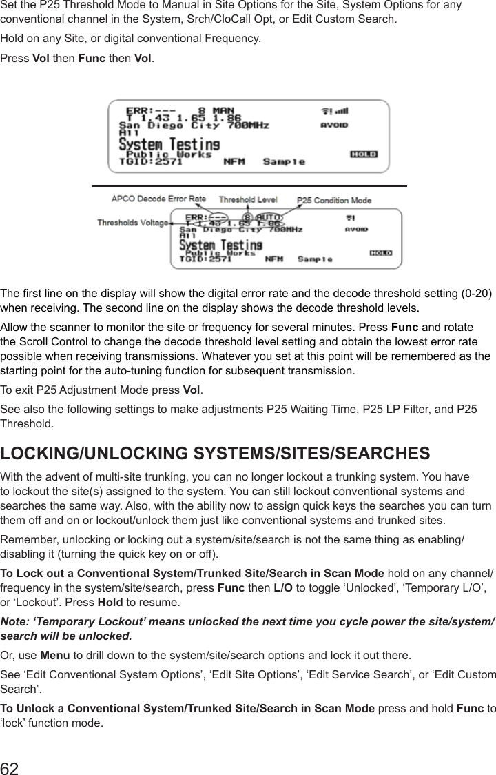 62Set the P25 Threshold Mode to Manual in Site Options for the Site, System Options for any conventional channel in the System, Srch/CloCall Opt, or Edit Custom Search. Hold on any Site, or digital conventional Frequency.Press Vol then Func then Vol.The rst line on the display will show the digital error rate and the decode threshold setting (0-20) when receiving. The second line on the display shows the decode threshold levels.Allow the scanner to monitor the site or frequency for several minutes. Press Func and rotate the Scroll Control to change the decode threshold level setting and obtain the lowest error rate possible when receiving transmissions. Whatever you set at this point will be remembered as the starting point for the auto-tuning function for subsequent transmission.To exit P25 Adjustment Mode press Vol.See also the following settings to make adjustments P25 Waiting Time, P25 LP Filter, and P25 Threshold.LOCKING/UNLOCKING SYSTEMS/SITES/SEARCHESWith the advent of multi-site trunking, you can no longer lockout a trunking system. You have to lockout the site(s) assigned to the system. You can still lockout conventional systems and searches the same way. Also, with the ability now to assign quick keys the searches you can turn them off and on or lockout/unlock them just like conventional systems and trunked sites.Remember, unlocking or locking out a system/site/search is not the same thing as enabling/disabling it (turning the quick key on or off). To Lock out a Conventional System/Trunked Site/Search in Scan Mode hold on any channel/frequency in the system/site/search, press Func then L/O to toggle ‘Unlocked’, ‘Temporary L/O’, or ‘Lockout’. Press Hold to resume.Note: ‘Temporary Lockout’ means unlocked the next time you cycle power the site/system/search will be unlocked.Or, use Menu to drill down to the system/site/search options and lock it out there. See ‘Edit Conventional System Options’, ‘Edit Site Options’, ‘Edit Service Search’, or ‘Edit Custom Search’.To Unlock a Conventional System/Trunked Site/Search in Scan Mode press and hold Func to ‘lock’ function mode.