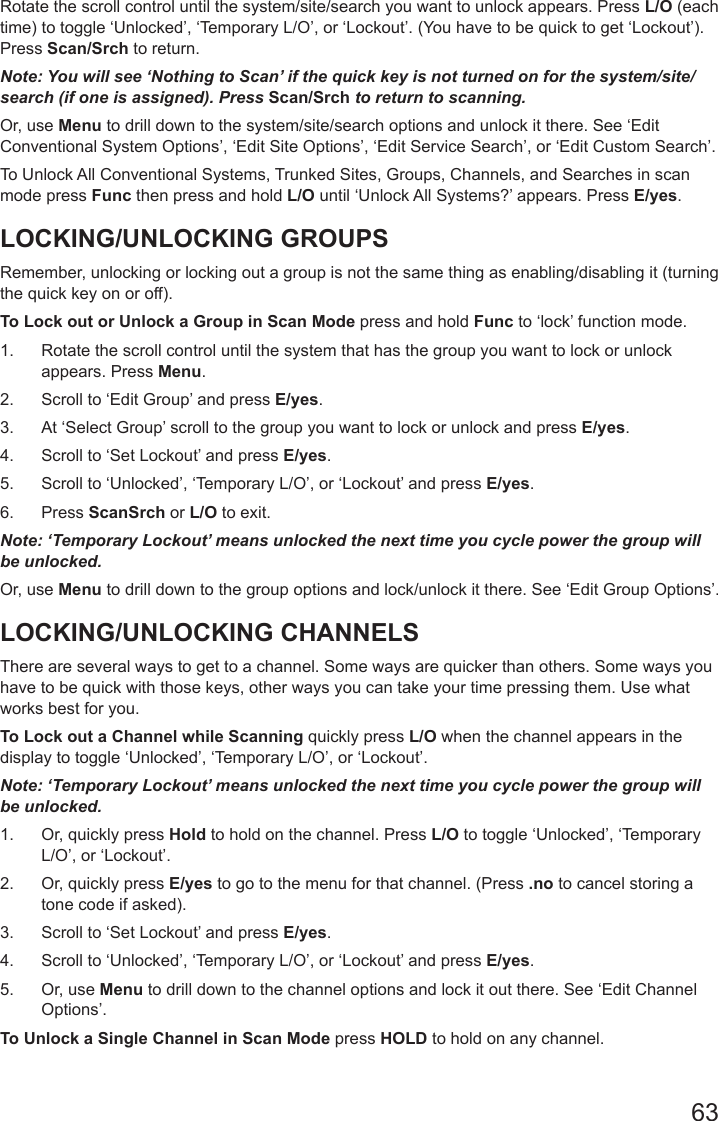 63Rotate the scroll control until the system/site/search you want to unlock appears. Press L/O (each time) to toggle ‘Unlocked’, ‘Temporary L/O’, or ‘Lockout’. (You have to be quick to get ‘Lockout’). Press Scan/Srch to return.Note: You will see ‘Nothing to Scan’ if the quick key is not turned on for the system/site/search (if one is assigned). Press Scan/Srch to return to scanning.Or, use Menu to drill down to the system/site/search options and unlock it there. See ‘Edit Conventional System Options’, ‘Edit Site Options’, ‘Edit Service Search’, or ‘Edit Custom Search’.To Unlock All Conventional Systems, Trunked Sites, Groups, Channels, and Searches in scan mode press Func then press and hold L/O until ‘Unlock All Systems?’ appears. Press E/yes.LOCKING/UNLOCKING GROUPSRemember, unlocking or locking out a group is not the same thing as enabling/disabling it (turning the quick key on or off). To Lock out or Unlock a Group in Scan Mode press and hold Func to ‘lock’ function mode. 1.  Rotate the scroll control until the system that has the group you want to lock or unlock appears. Press Menu.2.  Scroll to ‘Edit Group’ and press E/yes.3.  At ‘Select Group’ scroll to the group you want to lock or unlock and press E/yes.4.  Scroll to ‘Set Lockout’ and press E/yes.5.  Scroll to ‘Unlocked’, ‘Temporary L/O’, or ‘Lockout’ and press E/yes.6.  Press ScanSrch or L/O to exit.Note: ‘Temporary Lockout’ means unlocked the next time you cycle power the group will be unlocked.Or, use Menu to drill down to the group options and lock/unlock it there. See ‘Edit Group Options’.LOCKING/UNLOCKING CHANNELSThere are several ways to get to a channel. Some ways are quicker than others. Some ways you have to be quick with those keys, other ways you can take your time pressing them. Use what works best for you.To Lock out a Channel while Scanning quickly press L/O when the channel appears in the display to toggle ‘Unlocked’, ‘Temporary L/O’, or ‘Lockout’. Note: ‘Temporary Lockout’ means unlocked the next time you cycle power the group will be unlocked.1.  Or, quickly press Hold to hold on the channel. Press L/O to toggle ‘Unlocked’, ‘Temporary L/O’, or ‘Lockout’. 2.  Or, quickly press E/yes to go to the menu for that channel. (Press .no to cancel storing a tone code if asked).3.  Scroll to ‘Set Lockout’ and press E/yes. 4.  Scroll to ‘Unlocked’, ‘Temporary L/O’, or ‘Lockout’ and press E/yes.5.  Or, use Menu to drill down to the channel options and lock it out there. See ‘Edit Channel Options’.To Unlock a Single Channel in Scan Mode press HOLD to hold on any channel.